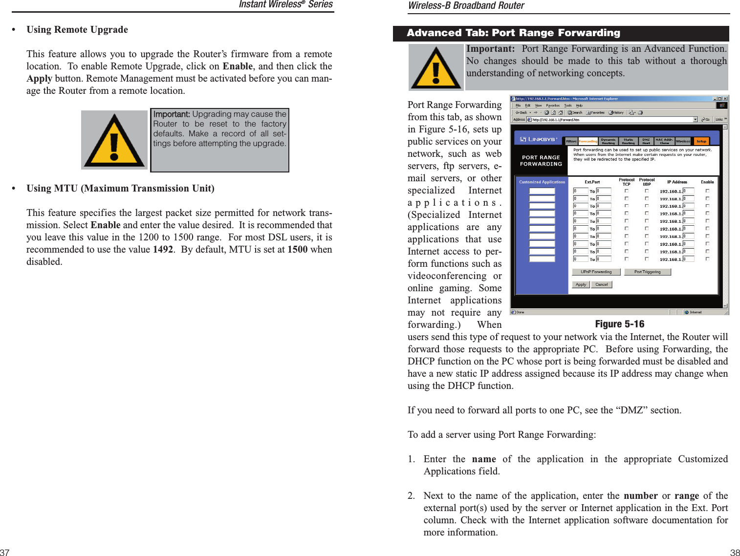 Port Range Forwardingfrom this tab, as shownin Figure 5-16, sets uppublic services on yournetwork, such as webservers, ftp servers, e-mail servers, or otherspecialized Internetapplications.(Specialized Internetapplications are anyapplications that useInternet access to per-form functions such asvideoconferencing oronline gaming. SomeInternet applicationsmay not require anyforwarding.) Whenusers send this type of request to your network via the Internet, the Router willforward those requests to the appropriate PC.  Before using Forwarding, theDHCP function on the PC whose port is being forwarded must be disabled andhave a new static IP address assigned because its IP address may change whenusing the DHCP function.If you need to forward all ports to one PC, see the “DMZ” section.To add a server using Port Range Forwarding:1. Enter the name of the application in the appropriate CustomizedApplications field. 2.  Next to the name of the application, enter the number or  range of theexternal port(s) used by the server or Internet application in the Ext. Portcolumn. Check with the Internet application software documentation formore information.Advanced Tab: Port Range ForwardingImportant: Port Range Forwarding is an Advanced Function.No changes should be made to this tab without a thoroughunderstanding of networking concepts.Instant Wireless®SeriesFigure 5-16• Using Remote Upgrade This feature allows you to upgrade the Router’s firmware from a remotelocation.  To enable Remote Upgrade, click on Enable, and then click theApply button. Remote Management must be activated before you can man-age the Router from a remote location.• Using MTU (Maximum Transmission Unit) This feature specifies the largest packet size permitted for network trans-mission. Select Enable and enter the value desired.  It is recommended thatyou leave this value in the 1200 to 1500 range.  For most DSL users, it isrecommended to use the value 1492.  By default, MTU is set at 1500 whendisabled.IImmppoorrttaanntt::Upgrading may cause theRouter to be reset to the factorydefaults. Make a record of all set-tings before attempting the upgrade.Wireless-B Broadband Router3837