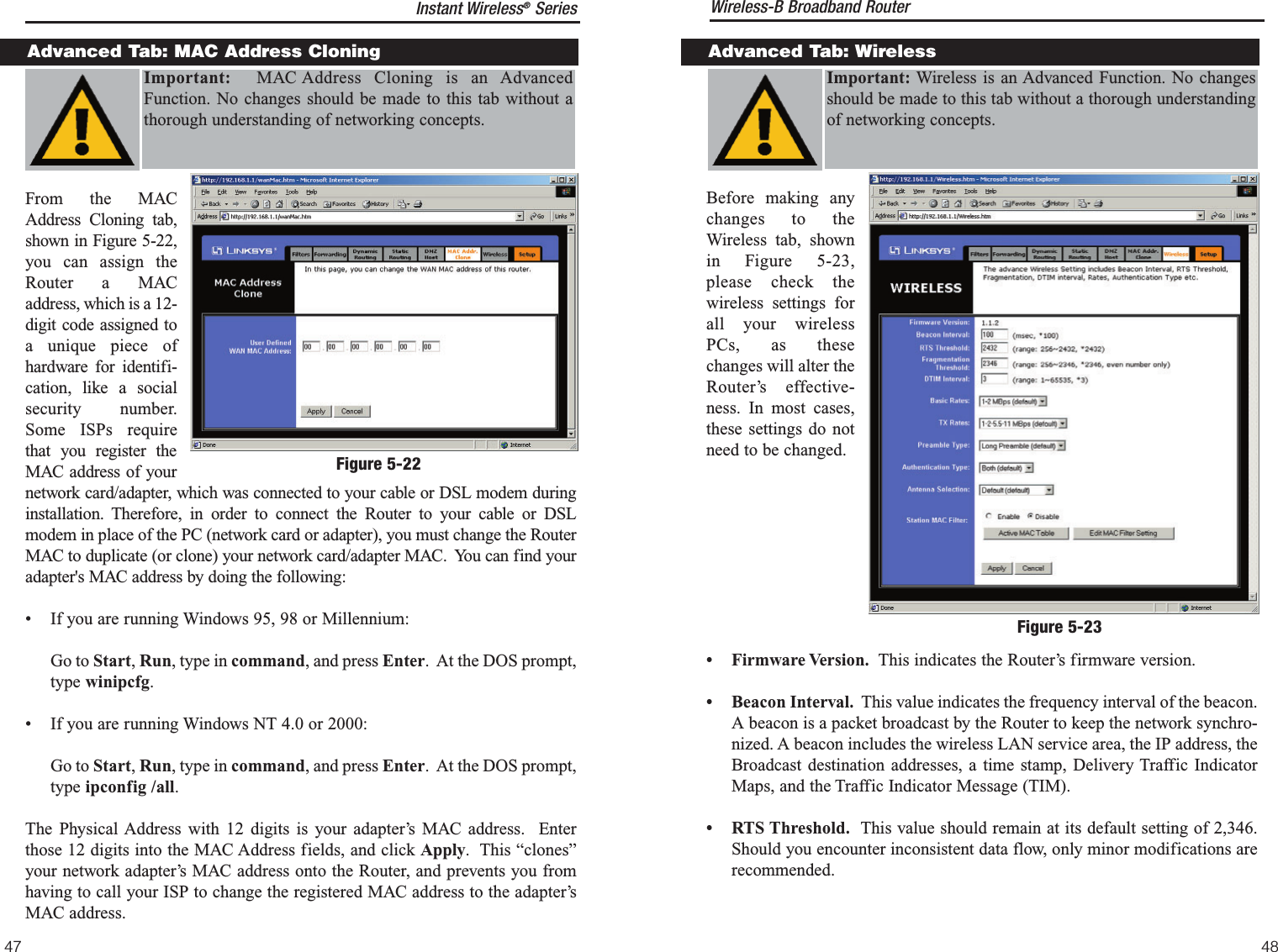 Before making anychanges to theWireless tab, shownin Figure 5-23,please check thewireless settings forall your wirelessPCs, as thesechanges will alter theRouter’s effective-ness. In most cases,these settings do notneed to be changed.• Firmware Version. This indicates the Router’s firmware version.• Beacon Interval. This value indicates the frequency interval of the beacon.A beacon is a packet broadcast by the Router to keep the network synchro-nized. A beacon includes the wireless LAN service area, the IP address, theBroadcast destination addresses, a time stamp, Delivery Traffic IndicatorMaps, and the Traffic Indicator Message (TIM).• RTS Threshold. This value should remain at its default setting of 2,346.Should you encounter inconsistent data flow, only minor modifications arerecommended.Advanced Tab: WirelessImportant: Wireless is an Advanced Function. No changesshould be made to this tab without a thorough understandingof networking concepts.Figure 5-23Instant Wireless®SeriesFrom the MACAddress Cloning tab,shown in Figure 5-22,you can assign theRouter a MACaddress, which is a 12-digit code assigned toa unique piece ofhardware for identifi-cation, like a socialsecurity number.Some ISPs requirethat you register theMAC address of yournetwork card/adapter, which was connected to your cable or DSL modem duringinstallation. Therefore, in order to connect the Router to your cable or DSLmodem in place of the PC (network card or adapter), you must change the RouterMAC to duplicate (or clone) your network card/adapter MAC.  You can find youradapter&apos;s MAC address by doing the following: • If you are running Windows 95, 98 or Millennium: Go to Start, Run, type in command, and press Enter.  At the DOS prompt,type winipcfg.• If you are running Windows NT 4.0 or 2000:         Go to Start, Run, type in command, and press Enter.  At the DOS prompt,type ipconfig /all.The Physical Address with 12 digits is your adapter’s MAC address.  Enterthose 12 digits into the MAC Address fields, and click Apply.  This “clones”your network adapter’s MAC address onto the Router, and prevents you fromhaving to call your ISP to change the registered MAC address to the adapter’sMAC address.Advanced Tab: MAC Address Cloning48Important: MAC Address Cloning is an AdvancedFunction. No changes should be made to this tab without athorough understanding of networking concepts.Figure 5-22Wireless-B Broadband Router47