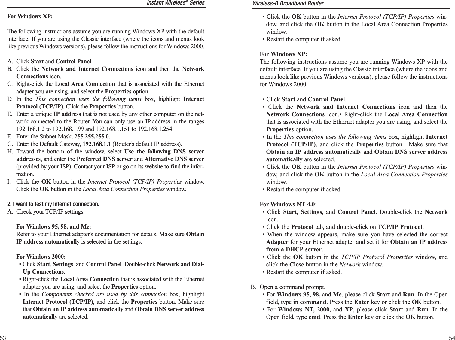 • Click the OK button in the Internet Protocol (TCP/IP) Properties win-dow, and click the OK button in the Local Area Connection Propertieswindow.• Restart the computer if asked.For Windows XP:The following instructions assume you are running Windows XP with thedefault interface. If you are using the Classic interface (where the icons andmenus look like previous Windows versions), please follow the instructionsfor Windows 2000.• Click Start and Control Panel. • Click the Network and Internet Connections icon and then theNetwork Connections icon.• Right-click the Local Area Connectionthat is associated with the Ethernet adapter you are using, and select theProperties option.• In the This connection uses the following items box, highlight InternetProtocol (TCP/IP), and click the Properties button.  Make sure thatObtain an IP address automatically and Obtain DNS server addressautomatically are selected.• Click the OK button in the Internet Protocol (TCP/IP) Properties win-dow, and click the OK button in the Local Area Connection Propertieswindow.• Restart the computer if asked.For Windows NT 4.0:• Click Start,  Settings, and Control Panel. Double-click the Networkicon.• Click the Protocol tab, and double-click on TCP/IP Protocol.• When the window appears, make sure you have selected the correctAdapter for your Ethernet adapter and set it for Obtain an IP addressfrom a DHCP server.• Click the OK button in the TCP/IP Protocol Properties window, andclick the Close button in the Network window.• Restart the computer if asked.B. Open a command prompt.• For Windows 95, 98, and Me, please click Start and Run. In the Openfield, type in command. Press the Enter key or click the OK button.• For Windows NT, 2000, and XP, please click Start and  Run. In theOpen field, type cmd. Press the Enter key or click the OK button.Instant Wireless®SeriesFor Windows XP:The following instructions assume you are running Windows XP with the defaultinterface. If you are using the Classic interface (where the icons and menus looklike previous Windows versions), please follow the instructions for Windows 2000.A. Click Start and Control Panel. B. Click the Network and Internet Connections icon and then the NetworkConnections icon.C. Right-click the Local Area Connection that is associated with the Ethernetadapter you are using, and select the Properties option.D. In the This connection uses the following items box, highlight InternetProtocol (TCP/IP). Click the Properties button.E. Enter a unique IP address that is not used by any other computer on the net-work connected to the Router. You can only use an IP address in the ranges192.168.1.2 to 192.168.1.99 and 192.168.1.151 to 192.168.1.254.   F. Enter the Subnet Mask, 255.255.255.0.G. Enter the Default Gateway, 192.168.1.1 (Router’s default IP address).H. Toward the bottom of the window, select Use the following DNS serveraddresses, and enter the Preferred DNS server and Alternative DNS server(provided by your ISP). Contact your ISP or go on its website to find the infor-mation.I. Click the OK  button in the Internet Protocol (TCP/IP) Properties window.Click the OK button in the Local Area Connection Properties window.2. I want to test my Internet connection.A. Check your TCP/IP settings.For Windows 95, 98, and Me:Refer to your Ethernet adapter’s documentation for details. Make sure ObtainIP address automatically is selected in the settings.For Windows 2000:• Click Start, Settings, and Control Panel. Double-click Network and Dial-Up Connections.• Right-click the Local Area Connection that is associated with the Ethernetadapter you are using, and select the Properties option. • In the Components checked are used by this connection box, highlightInternet Protocol (TCP/IP), and click the Properties button. Make surethat Obtain an IP address automatically and Obtain DNS server addressautomatically are selected.54Wireless-B Broadband Router53