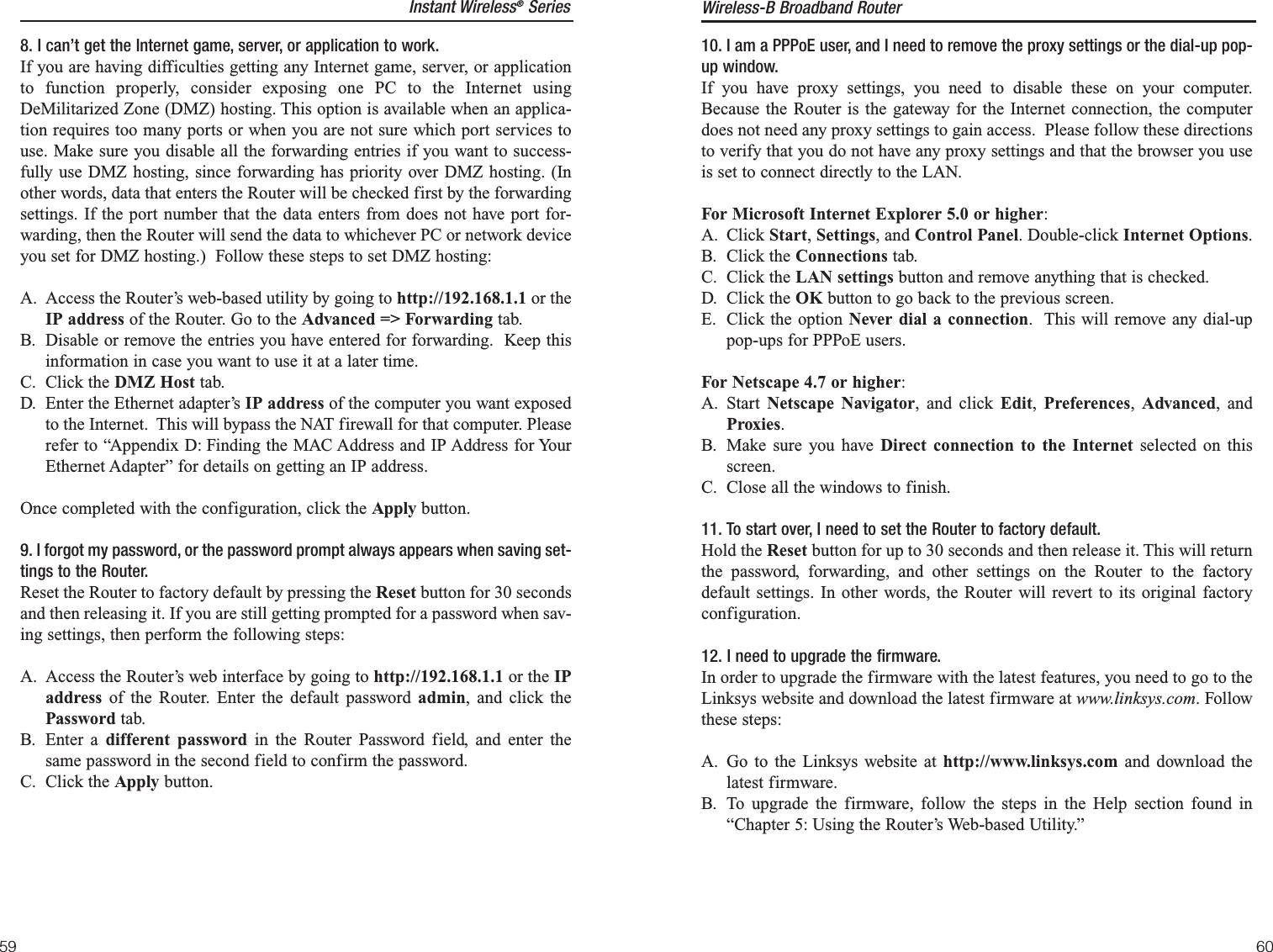 10. I am a PPPoE user, and I need to remove the proxy settings or the dial-up pop-up window.If you have proxy settings, you need to disable these on your computer.Because the Router is the gateway for the Internet connection, the computerdoes not need any proxy settings to gain access.  Please follow these directionsto verify that you do not have any proxy settings and that the browser you useis set to connect directly to the LAN.For Microsoft Internet Explorer 5.0 or higher:A. Click Start, Settings, and Control Panel. Double-click Internet Options. B. Click the Connections tab.C. Click the LAN settings button and remove anything that is checked.D. Click the OK button to go back to the previous screen.E. Click the option Never dial a connection.  This will remove any dial-uppop-ups for PPPoE users.For Netscape 4.7 or higher:A. Start  Netscape Navigator, and click Edit,  Preferences,  Advanced, andProxies.  B. Make sure you have Direct connection to the Internet selected on thisscreen.C. Close all the windows to finish.11. To start over, I need to set the Router to factory default.Hold the Reset button for up to 30 seconds and then release it. This will returnthe password, forwarding, and other settings on the Router to the factorydefault settings. In other words, the Router will revert to its original factoryconfiguration.12. I need to upgrade the firmware.In order to upgrade the firmware with the latest features, you need to go to theLinksys website and download the latest firmware at www.linksys.com. Followthese steps:A. Go to the Linksys website at http://www.linksys.com and download thelatest firmware.B. To upgrade the firmware, follow the steps in the Help section found in“Chapter 5: Using the Router’s Web-based Utility.”Instant Wireless®Series8. I can’t get the Internet game, server, or application to work.If you are having difficulties getting any Internet game, server, or applicationto function properly, consider exposing one PC to the Internet usingDeMilitarized Zone (DMZ) hosting. This option is available when an applica-tion requires too many ports or when you are not sure which port services touse. Make sure you disable all the forwarding entries if you want to success-fully use DMZ hosting, since forwarding has priority over DMZ hosting. (Inother words, data that enters the Router will be checked first by the forwardingsettings. If the port number that the data enters from does not have port for-warding, then the Router will send the data to whichever PC or network deviceyou set for DMZ hosting.)  Follow these steps to set DMZ hosting:A. Access the Router’s web-based utility by going to http://192.168.1.1 or theIP address of the Router. Go to the Advanced =&gt; Forwarding tab.B. Disable or remove the entries you have entered for forwarding.  Keep thisinformation in case you want to use it at a later time.C. Click the DMZ Host tab.D. Enter the Ethernet adapter’s IP address of the computer you want exposedto the Internet.  This will bypass the NAT firewall for that computer. Pleaserefer to “Appendix D: Finding the MAC Address and IP Address for YourEthernet Adapter” for details on getting an IP address. Once completed with the configuration, click the Apply button.9. I forgot my password, or the password prompt always appears when saving set-tings to the Router.Reset the Router to factory default by pressing the Reset button for 30 secondsand then releasing it. If you are still getting prompted for a password when sav-ing settings, then perform the following steps:A. Access the Router’s web interface by going to http://192.168.1.1 or the IPaddress of the Router. Enter the default password admin, and click thePassword tab. B. Enter a different password in the Router Password field, and enter thesame password in the second field to confirm the password.C. Click the Apply button.Wireless-B Broadband Router6059
