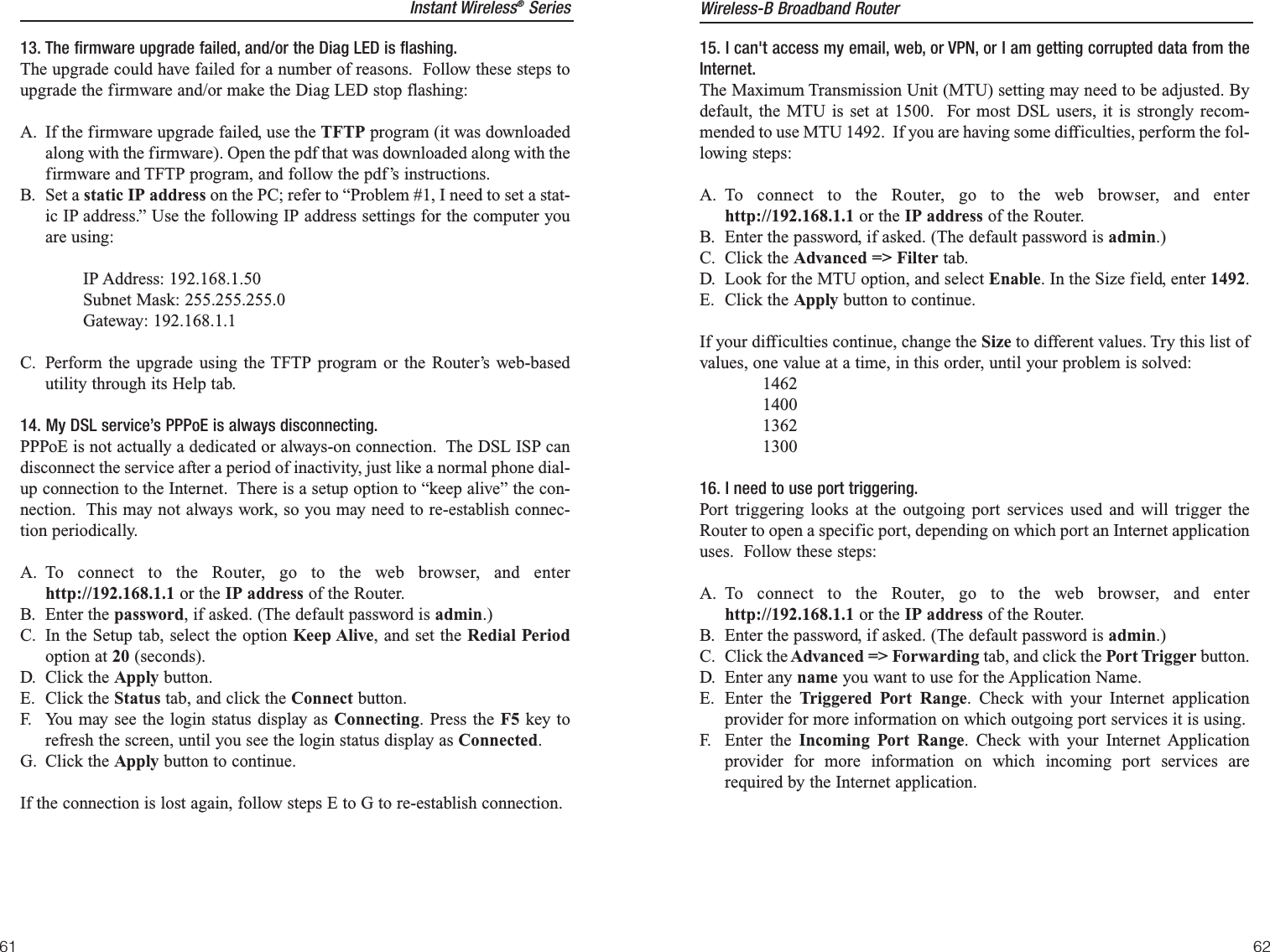 15. I can&apos;t access my email, web, or VPN, or I am getting corrupted data from theInternet.The Maximum Transmission Unit (MTU) setting may need to be adjusted. Bydefault, the MTU is set at 1500.  For most DSL users, it is strongly recom-mended to use MTU 1492.  If you are having some difficulties, perform the fol-lowing steps:A. To connect to the Router, go to the web browser, and enterhttp://192.168.1.1 or the IP address of the Router.B. Enter the password, if asked. (The default password is admin.)C. Click the Advanced =&gt; Filter tab.D. Look for the MTU option, and select Enable. In the Size field, enter 1492.  E. Click the Apply button to continue.If your difficulties continue, change the Size to different values. Try this list ofvalues, one value at a time, in this order, until your problem is solved:146214001362130016. I need to use port triggering.Port triggering looks at the outgoing port services used and will trigger theRouter to open a specific port, depending on which port an Internet applicationuses.  Follow these steps:A. To connect to the Router, go to the web browser, and enterhttp://192.168.1.1 or the IP address of the Router.B. Enter the password, if asked. (The default password is admin.)C. Click the Advanced =&gt; Forwarding tab, and click the Port Trigger button.D. Enter any name you want to use for the Application Name.E. Enter the Triggered Port Range. Check with your Internet applicationprovider for more information on which outgoing port services it is using.F. Enter the Incoming Port Range. Check with your Internet Applicationprovider for more information on which incoming port services arerequired by the Internet application.Instant Wireless®Series13. The firmware upgrade failed, and/or the Diag LED is flashing.The upgrade could have failed for a number of reasons.  Follow these steps toupgrade the firmware and/or make the Diag LED stop flashing:A. If the firmware upgrade failed, use the TFTP program (it was downloadedalong with the firmware). Open the pdf that was downloaded along with thefirmware and TFTP program, and follow the pdf’s instructions.B. Set a static IP address on the PC; refer to “Problem #1, I need to set a stat-ic IP address.” Use the following IP address settings for the computer youare using:IP Address: 192.168.1.50Subnet Mask: 255.255.255.0Gateway: 192.168.1.1C. Perform the upgrade using the TFTP program or the Router’s web-basedutility through its Help tab.14. My DSL service’s PPPoE is always disconnecting.PPPoE is not actually a dedicated or always-on connection.  The DSL ISP candisconnect the service after a period of inactivity, just like a normal phone dial-up connection to the Internet.  There is a setup option to “keep alive” the con-nection.  This may not always work, so you may need to re-establish connec-tion periodically.A. To connect to the Router, go to the web browser, and enterhttp://192.168.1.1 or the IP address of the Router.B. Enter the password, if asked. (The default password is admin.)C. In the Setup tab, select the option Keep Alive, and set the Redial Periodoption at 20 (seconds).D. Click the Apply button.E. Click the Status tab, and click the Connect button.F. You may see the login status display as Connecting. Press the F5 key torefresh the screen, until you see the login status display as Connected.G. Click the Apply button to continue.If the connection is lost again, follow steps E to G to re-establish connection.Wireless-B Broadband Router6261