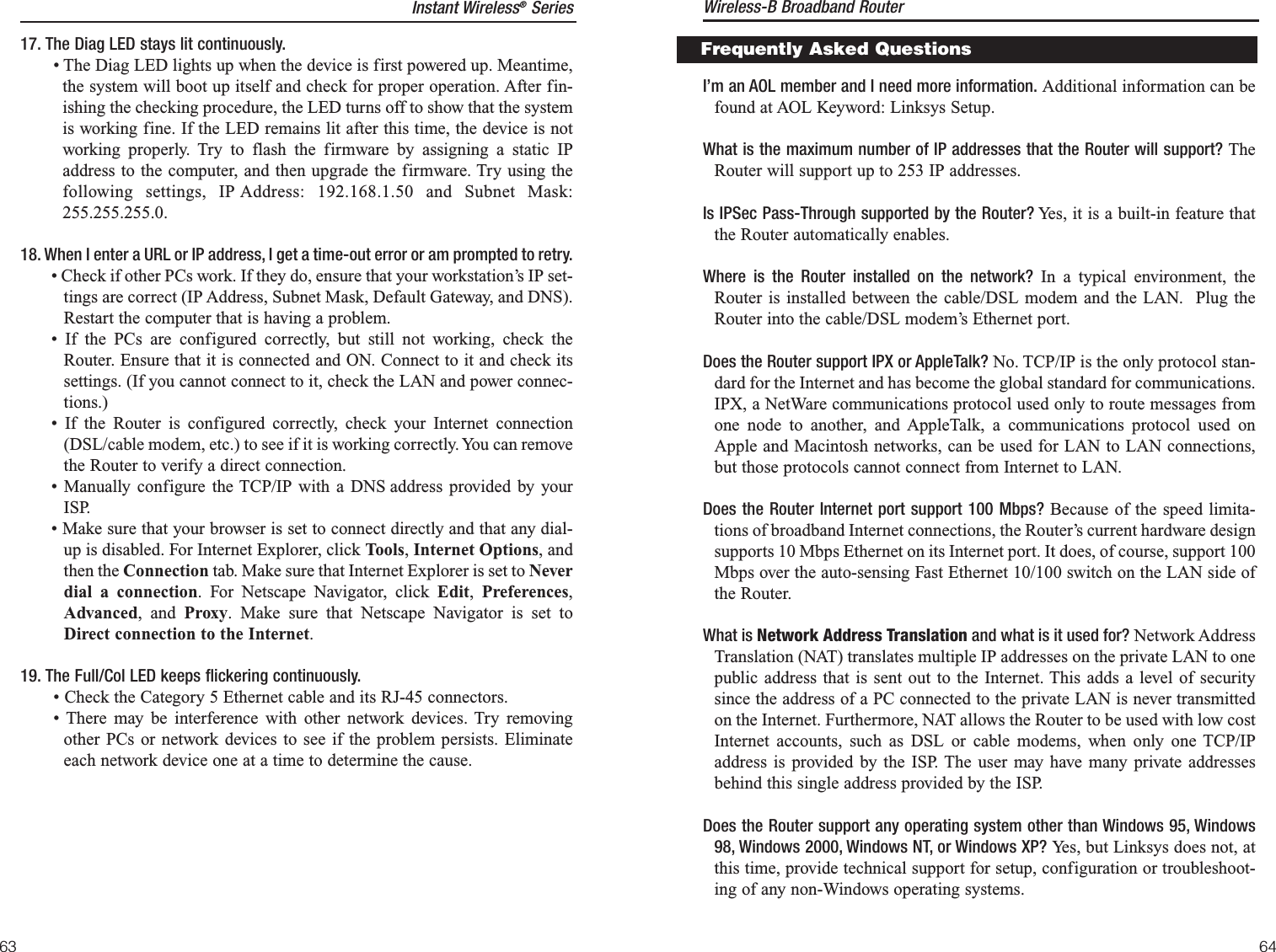 I’m an AOL member and I need more information. Additional information can befound at AOL Keyword: Linksys Setup.What is the maximum number of IP addresses that the Router will support? TheRouter will support up to 253 IP addresses.Is IPSec Pass-Through supported by the Router? Yes, it is a built-in feature thatthe Router automatically enables.Where is the Router installed on the network? In a typical environment, theRouter is installed between the cable/DSL modem and the LAN.  Plug theRouter into the cable/DSL modem’s Ethernet port.Does the Router support IPX or AppleTalk? No. TCP/IP is the only protocol stan-dard for the Internet and has become the global standard for communications.IPX, a NetWare communications protocol used only to route messages fromone node to another, and AppleTalk, a communications protocol used onApple and Macintosh networks, can be used for LAN to LAN connections,but those protocols cannot connect from Internet to LAN.Does the Router Internet port support 100 Mbps? Because of the speed limita-tions of broadband Internet connections, the Router’s current hardware designsupports 10 Mbps Ethernet on its Internet port. It does, of course, support 100Mbps over the auto-sensing Fast Ethernet 10/100 switch on the LAN side ofthe Router. What is Network Address Translation and what is it used for? Network AddressTranslation (NAT) translates multiple IP addresses on the private LAN to onepublic address that is sent out to the Internet. This adds a level of securitysince the address of a PC connected to the private LAN is never transmittedon the Internet. Furthermore, NAT allows the Router to be used with low costInternet accounts, such as DSL or cable modems, when only one TCP/IPaddress is provided by the ISP. The user may have many private addressesbehind this single address provided by the ISP.Does the Router support any operating system other than Windows 95, Windows98, Windows 2000, Windows NT, or Windows XP? Yes, but Linksys does not, atthis time, provide technical support for setup, configuration or troubleshoot-ing of any non-Windows operating systems.Frequently Asked QuestionsInstant Wireless®Series17. The Diag LED stays lit continuously.• The Diag LED lights up when the device is first powered up. Meantime,the system will boot up itself and check for proper operation. After fin-ishing the checking procedure, the LED turns off to show that the systemis working fine. If the LED remains lit after this time, the device is notworking properly. Try to flash the firmware by assigning a static IPaddress to the computer, and then upgrade the firmware. Try using thefollowing settings, IP Address: 192.168.1.50 and Subnet Mask:255.255.255.0.18. When I enter a URL or IP address, I get a time-out error or am prompted to retry.• Check if other PCs work. If they do, ensure that your workstation’s IP set-tings are correct (IP Address, Subnet Mask, Default Gateway, and DNS).Restart the computer that is having a problem.• If the PCs are configured correctly, but still not working, check theRouter. Ensure that it is connected and ON. Connect to it and check itssettings. (If you cannot connect to it, check the LAN and power connec-tions.)• If the Router is configured correctly, check your Internet connection(DSL/cable modem, etc.) to see if it is working correctly. You can removethe Router to verify a direct connection.• Manually configure the TCP/IP with a DNS address provided by yourISP.• Make sure that your browser is set to connect directly and that any dial-up is disabled. For Internet Explorer, click Tools, Internet Options, andthen the Connection tab. Make sure that Internet Explorer is set to Neverdial a connection. For Netscape Navigator, click Edit,  Preferences,Advanced, and Proxy. Make sure that Netscape Navigator is set toDirect connection to the Internet.19. The Full/Col LED keeps flickering continuously.• Check the Category 5 Ethernet cable and its RJ-45 connectors.• There may be interference with other network devices. Try removingother PCs or network devices to see if the problem persists. Eliminateeach network device one at a time to determine the cause.Wireless-B Broadband Router6463