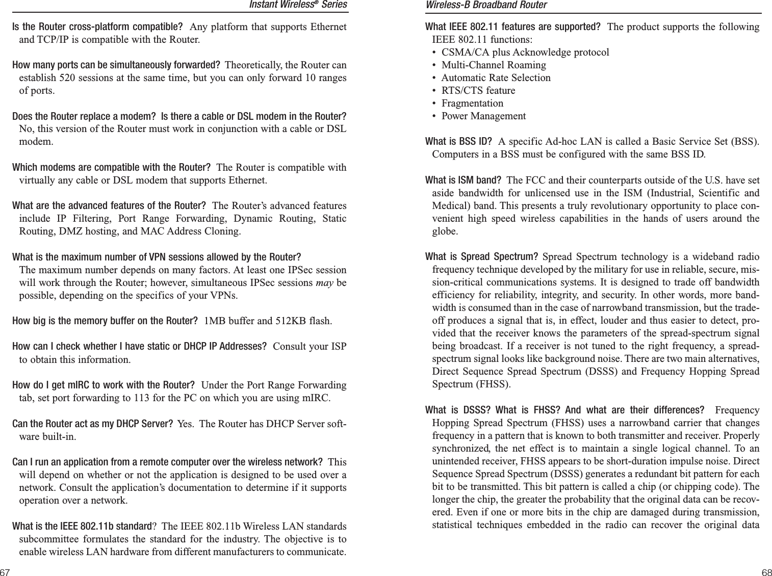 What IEEE 802.11 features are supported? The product supports the followingIEEE 802.11 functions: •  CSMA/CA plus Acknowledge protocol •  Multi-Channel Roaming•  Automatic Rate Selection •  RTS/CTS feature •  Fragmentation •  Power Management What is BSS ID? A specific Ad-hoc LAN is called a Basic Service Set (BSS).Computers in a BSS must be configured with the same BSS ID.What is ISM band? The FCC and their counterparts outside of the U.S. have setaside bandwidth for unlicensed use in the ISM (Industrial, Scientific andMedical) band. This presents a truly revolutionary opportunity to place con-venient high speed wireless capabilities in the hands of users around theglobe. What is Spread Spectrum? Spread Spectrum technology is a wideband radiofrequency technique developed by the military for use in reliable, secure, mis-sion-critical communications systems. It is designed to trade off bandwidthefficiency for reliability, integrity, and security. In other words, more band-width is consumed than in the case of narrowband transmission, but the trade-off produces a signal that is, in effect, louder and thus easier to detect, pro-vided that the receiver knows the parameters of the spread-spectrum signalbeing broadcast. If a receiver is not tuned to the right frequency, a spread-spectrum signal looks like background noise. There are two main alternatives,Direct Sequence Spread Spectrum (DSSS) and Frequency Hopping SpreadSpectrum (FHSS).What is DSSS? What is FHSS? And what are their differences?  FrequencyHopping Spread Spectrum (FHSS) uses a narrowband carrier that changesfrequency in a pattern that is known to both transmitter and receiver. Properlysynchronized, the net effect is to maintain a single logical channel. To anunintended receiver, FHSS appears to be short-duration impulse noise. DirectSequence Spread Spectrum (DSSS) generates a redundant bit pattern for eachbit to be transmitted. This bit pattern is called a chip (or chipping code). Thelonger the chip, the greater the probability that the original data can be recov-ered. Even if one or more bits in the chip are damaged during transmission,statistical techniques embedded in the radio can recover the original dataInstant Wireless®SeriesIs the Router cross-platform compatible?  Any platform that supports Ethernetand TCP/IP is compatible with the Router.How many ports can be simultaneously forwarded?  Theoretically, the Router canestablish 520 sessions at the same time, but you can only forward 10 rangesof ports.Does the Router replace a modem?  Is there a cable or DSL modem in the Router?No, this version of the Router must work in conjunction with a cable or DSLmodem.Which modems are compatible with the Router?  The Router is compatible withvirtually any cable or DSL modem that supports Ethernet.What are the advanced features of the Router? The Router’s advanced featuresinclude IP Filtering, Port Range Forwarding, Dynamic Routing, StaticRouting, DMZ hosting, and MAC Address Cloning.What is the maximum number of VPN sessions allowed by the Router?The maximum number depends on many factors. At least one IPSec sessionwill work through the Router; however, simultaneous IPSec sessions may bepossible, depending on the specifics of your VPNs. How big is the memory buffer on the Router? 1MB buffer and 512KB flash.How can I check whether I have static or DHCP IP Addresses? Consult your ISPto obtain this information.  How do I get mIRC to work with the Router? Under the Port Range Forwardingtab, set port forwarding to 113 for the PC on which you are using mIRC.Can the Router act as my DHCP Server?  Yes.  The Router has DHCP Server soft-ware built-in.Can I run an application from a remote computer over the wireless network?  Thiswill depend on whether or not the application is designed to be used over anetwork. Consult the application’s documentation to determine if it supportsoperation over a network.What is the IEEE 802.11b standard?  The IEEE 802.11b Wireless LAN standardssubcommittee formulates the standard for the industry. The objective is toenable wireless LAN hardware from different manufacturers to communicate. Wireless-B Broadband Router6867