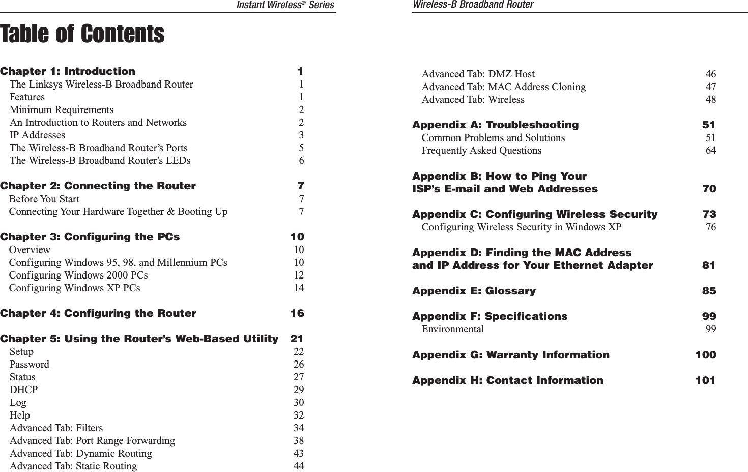 Instant Wireless®SeriesTable of ContentsChapter 1: Introduction 1The Linksys Wireless-B Broadband Router 1Features 1Minimum Requirements 2An Introduction to Routers and Networks 2IP Addresses 3The Wireless-B Broadband Router’s Ports 5The Wireless-B Broadband Router’s LEDs 6Chapter 2: Connecting the Router 7Before You Start 7Connecting Your Hardware Together &amp; Booting Up 7Chapter 3: Configuring the PCs 10Overview 10Configuring Windows 95, 98, and Millennium PCs 10Configuring Windows 2000 PCs 12Configuring Windows XP PCs 14Chapter 4: Configuring the Router 16Chapter 5: Using the Router’s Web-Based Utility 21Setup 22Password 26Status 27DHCP 29Log 30Help 32Advanced Tab: Filters 34Advanced Tab: Port Range Forwarding 38Advanced Tab: Dynamic Routing 43Advanced Tab: Static Routing 44Advanced Tab: DMZ Host 46Advanced Tab: MAC Address Cloning 47Advanced Tab: Wireless 48Appendix A: Troubleshooting 51Common Problems and Solutions 51Frequently Asked Questions 64Appendix B: How to Ping YourISP’s E-mail and Web Addresses 70Appendix C: Configuring Wireless Security 73Configuring Wireless Security in Windows XP 76Appendix D: Finding the MAC Addressand IP Address for Your Ethernet Adapter 81Appendix E: Glossary 85Appendix F: Specifications 99Environmental 99Appendix G: Warranty Information 100Appendix H: Contact Information 101Wireless-B Broadband Router