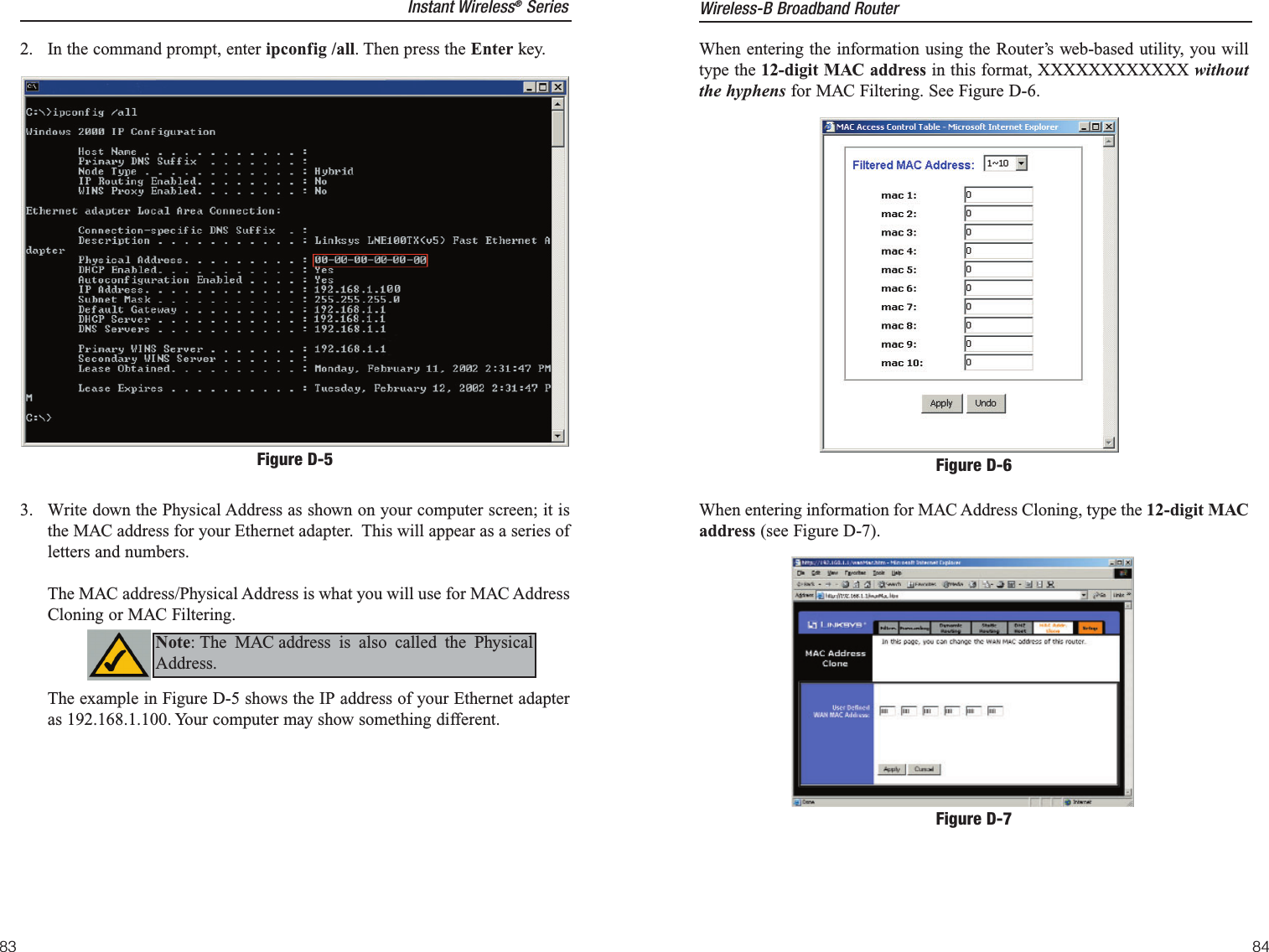 When entering the information using the Router’s web-based utility, you willtype the 12-digit MAC address in this format, XXXXXXXXXXXX withoutthe hyphens for MAC Filtering. See Figure D-6.When entering information for MAC Address Cloning, type the 12-digit MACaddress (see Figure D-7). Figure D-6Figure D-7Instant Wireless®Series2.  In the command prompt, enter ipconfig /all. Then press the Enter key.3.  Write down the Physical Address as shown on your computer screen; it isthe MAC address for your Ethernet adapter.  This will appear as a series ofletters and numbers. The MAC address/Physical Address is what you will use for MAC AddressCloning or MAC Filtering. The example in Figure D-5 shows the IP address of your Ethernet adapteras 192.168.1.100. Your computer may show something different.  Figure D-5Note: The MAC address is also called the PhysicalAddress.Wireless-B Broadband Router8483