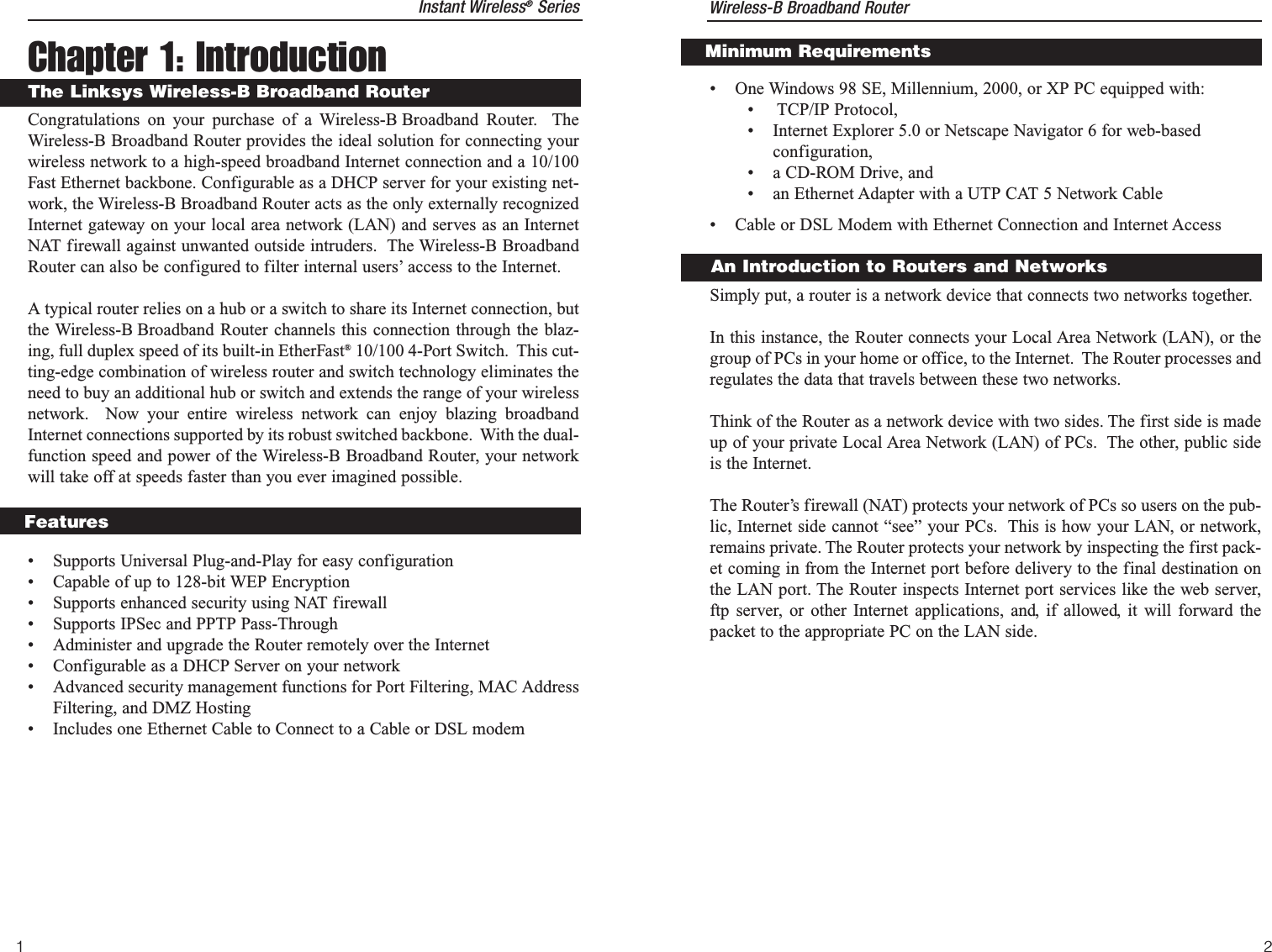 Chapter 1: IntroductionCongratulations on your purchase of a Wireless-B Broadband Router.  TheWireless-B Broadband Router provides the ideal solution for connecting yourwireless network to a high-speed broadband Internet connection and a 10/100Fast Ethernet backbone. Configurable as a DHCP server for your existing net-work, the Wireless-B Broadband Router acts as the only externally recognizedInternet gateway on your local area network (LAN) and serves as an InternetNAT firewall against unwanted outside intruders.  The Wireless-B BroadbandRouter can also be configured to filter internal users’ access to the Internet. A typical router relies on a hub or a switch to share its Internet connection, butthe Wireless-B Broadband Router channels this connection through the blaz-ing, full duplex speed of its built-in EtherFast®10/100 4-Port Switch.  This cut-ting-edge combination of wireless router and switch technology eliminates theneed to buy an additional hub or switch and extends the range of your wirelessnetwork.  Now your entire wireless network can enjoy blazing broadbandInternet connections supported by its robust switched backbone.  With the dual-function speed and power of the Wireless-B Broadband Router, your networkwill take off at speeds faster than you ever imagined possible.• Supports Universal Plug-and-Play for easy configuration• Capable of up to 128-bit WEP Encryption• Supports enhanced security using NAT firewall• Supports IPSec and PPTP Pass-Through• Administer and upgrade the Router remotely over the Internet• Configurable as a DHCP Server on your network• Advanced security management functions for Port Filtering, MAC AddressFiltering, and DMZ Hosting• Includes one Ethernet Cable to Connect to a Cable or DSL modemFeatures1The Linksys Wireless-B Broadband RouterInstant Wireless®Series Wireless-B Broadband Router2• One Windows 98 SE, Millennium, 2000, or XP PC equipped with:• TCP/IP Protocol,• Internet Explorer 5.0 or Netscape Navigator 6 for web-basedconfiguration,• a CD-ROM Drive, and• an Ethernet Adapter with a UTP CAT 5 Network Cable• Cable or DSL Modem with Ethernet Connection and Internet AccessSimply put, a router is a network device that connects two networks together. In this instance, the Router connects your Local Area Network (LAN), or thegroup of PCs in your home or office, to the Internet.  The Router processes andregulates the data that travels between these two networks.    Think of the Router as a network device with two sides. The first side is madeup of your private Local Area Network (LAN) of PCs.  The other, public sideis the Internet.  The Router’s firewall (NAT) protects your network of PCs so users on the pub-lic, Internet side cannot “see” your PCs.  This is how your LAN, or network,remains private. The Router protects your network by inspecting the first pack-et coming in from the Internet port before delivery to the final destination onthe LAN port. The Router inspects Internet port services like the web server,ftp server, or other Internet applications, and, if allowed, it will forward thepacket to the appropriate PC on the LAN side.Minimum RequirementsAn Introduction to Routers and Networks
