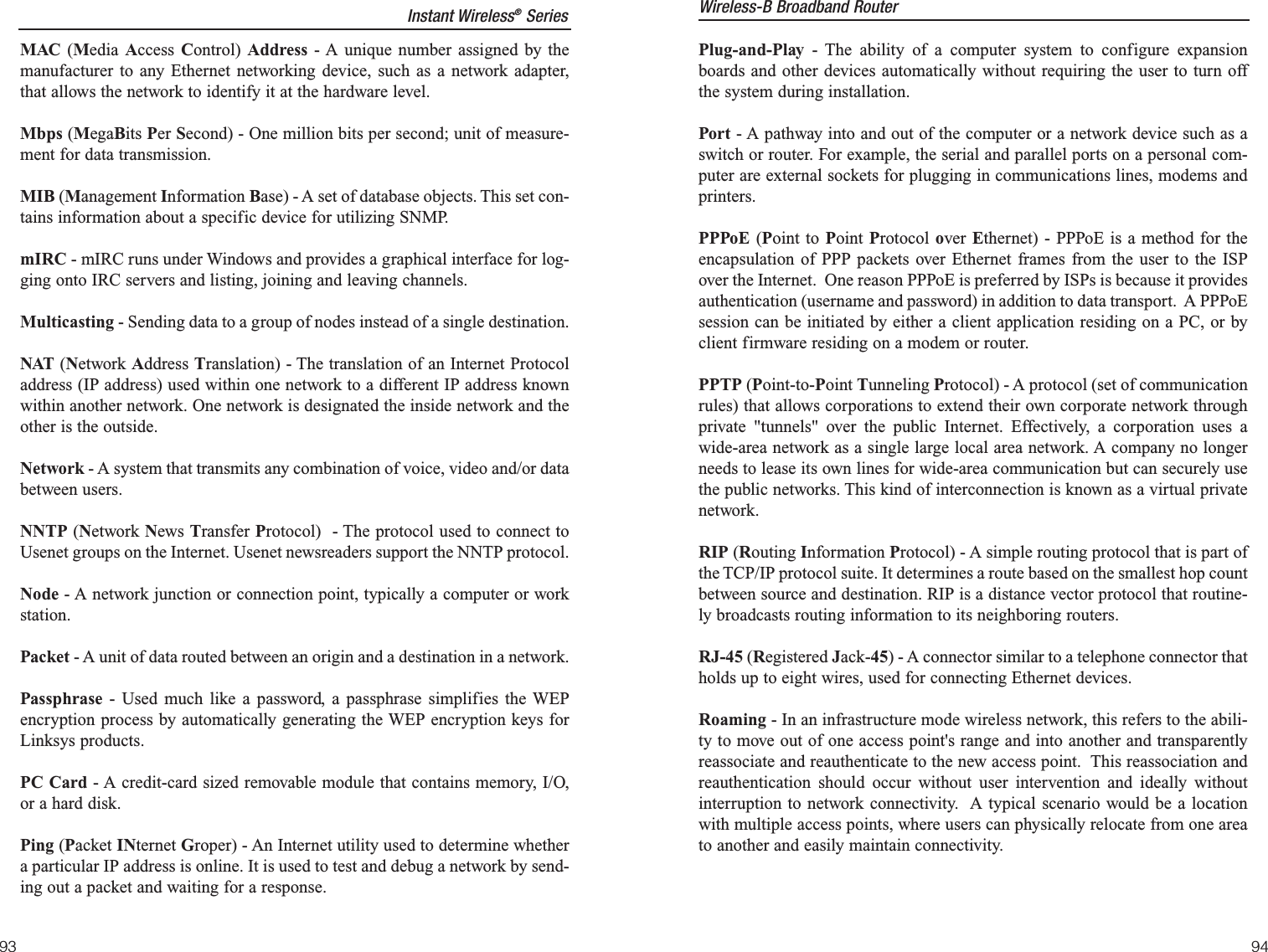 Plug-and-Play - The ability of a computer system to configure expansionboards and other devices automatically without requiring the user to turn offthe system during installation.Port - A pathway into and out of the computer or a network device such as aswitch or router. For example, the serial and parallel ports on a personal com-puter are external sockets for plugging in communications lines, modems andprinters. PPPoE (Point to Point Protocol over  Ethernet) - PPPoE is a method for theencapsulation of PPP packets over Ethernet frames from the user to the ISPover the Internet.  One reason PPPoE is preferred by ISPs is because it providesauthentication (username and password) in addition to data transport.  A PPPoEsession can be initiated by either a client application residing on a PC, or byclient firmware residing on a modem or router.PPTP (Point-to-Point Tunneling Protocol) - A protocol (set of communicationrules) that allows corporations to extend their own corporate network throughprivate &quot;tunnels&quot; over the public Internet. Effectively, a corporation uses awide-area network as a single large local area network. A company no longerneeds to lease its own lines for wide-area communication but can securely usethe public networks. This kind of interconnection is known as a virtual privatenetwork.RIP (Routing Information Protocol) - A simple routing protocol that is part ofthe TCP/IP protocol suite. It determines a route based on the smallest hop countbetween source and destination. RIP is a distance vector protocol that routine-ly broadcasts routing information to its neighboring routers.RJ-45 (Registered Jack-45) - A connector similar to a telephone connector thatholds up to eight wires, used for connecting Ethernet devices.Roaming - In an infrastructure mode wireless network, this refers to the abili-ty to move out of one access point&apos;s range and into another and transparentlyreassociate and reauthenticate to the new access point.  This reassociation andreauthentication should occur without user intervention and ideally withoutinterruption to network connectivity.  A typical scenario would be a locationwith multiple access points, where users can physically relocate from one areato another and easily maintain connectivity.Wireless-B Broadband Router9493MAC (Media  Access  Control)  Address - A unique number assigned by themanufacturer to any Ethernet networking device, such as a network adapter,that allows the network to identify it at the hardware level.Mbps (MegaBits Per Second) - One million bits per second; unit of measure-ment for data transmission.MIB (Management Information Base) - A set of database objects. This set con-tains information about a specific device for utilizing SNMP.mIRC - mIRC runs under Windows and provides a graphical interface for log-ging onto IRC servers and listing, joining and leaving channels.Multicasting - Sending data to a group of nodes instead of a single destination.NAT (Network Address Translation) - The translation of an Internet Protocoladdress (IP address) used within one network to a different IP address knownwithin another network. One network is designated the inside network and theother is the outside. Network - A system that transmits any combination of voice, video and/or databetween users. NNTP (Network News Transfer Protocol)  - The protocol used to connect toUsenet groups on the Internet. Usenet newsreaders support the NNTP protocol.Node - A network junction or connection point, typically a computer or workstation.Packet - A unit of data routed between an origin and a destination in a network.Passphrase - Used much like a password, a passphrase simplifies the WEPencryption process by automatically generating the WEP encryption keys forLinksys products.PC Card - A credit-card sized removable module that contains memory, I/O,or a hard disk. Ping (Packet INternet Groper) - An Internet utility used to determine whethera particular IP address is online. It is used to test and debug a network by send-ing out a packet and waiting for a response.Instant Wireless®Series