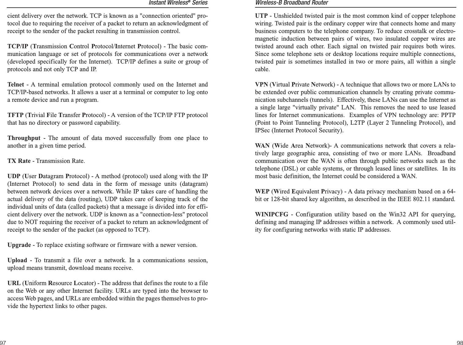 UTP - Unshielded twisted pair is the most common kind of copper telephonewiring. Twisted pair is the ordinary copper wire that connects home and manybusiness computers to the telephone company. To reduce crosstalk or electro-magnetic induction between pairs of wires, two insulated copper wires aretwisted around each other. Each signal on twisted pair requires both wires.Since some telephone sets or desktop locations require multiple connections,twisted pair is sometimes installed in two or more pairs, all within a singlecable. VPN (Virtual Private Network) - A technique that allows two or more LANs tobe extended over public communication channels by creating private commu-nication subchannels (tunnels).  Effectively, these LANs can use the Internet asa single large &quot;virtually private&quot; LAN.  This removes the need to use leasedlines for Internet communications.  Examples of VPN technology are: PPTP(Point to Point Tunneling Protocol), L2TP (Layer 2 Tunneling Protocol), andIPSec (Internet Protocol Security).WA N (Wide  Area  Network)- A communications network that covers a rela-tively large geographic area, consisting of two or more LANs.  Broadbandcommunication over the WAN is often through public networks such as thetelephone (DSL) or cable systems, or through leased lines or satellites.  In itsmost basic definition, the Internet could be considered a WAN.WEP (Wired Equivalent Privacy) - A data privacy mechanism based on a 64-bit or 128-bit shared key algorithm, as described in the IEEE 802.11 standard. WINIPCFG - Configuration utility based on the Win32 API for querying,defining and managing IP addresses within a network.  A commonly used util-ity for configuring networks with static IP addresses.Wireless-B Broadband Router9897cient delivery over the network. TCP is known as a &quot;connection oriented&quot; pro-tocol due to requiring the receiver of a packet to return an acknowledgment ofreceipt to the sender of the packet resulting in transmission control.TCP/IP (Transmission Control Protocol/Internet Protocol) - The basic com-munication language or set of protocols for communications over a network(developed specifically for the Internet).  TCP/IP defines a suite or group ofprotocols and not only TCP and IP.Telnet - A terminal emulation protocol commonly used on the Internet andTCP/IP-based networks. It allows a user at a terminal or computer to log ontoa remote device and run a program.TFTP (Trivial File Transfer Protocol) - A version of the TCP/IP FTP protocolthat has no directory or password capability.Throughput - The amount of data moved successfully from one place toanother in a given time period.TX Rate - Transmission Rate.UDP (User Datagram Protocol) - A method (protocol) used along with the IP(Internet Protocol) to send data in the form of message units (datagram)between network devices over a network. While IP takes care of handling theactual delivery of the data (routing), UDP takes care of keeping track of theindividual units of data (called packets) that a message is divided into for effi-cient delivery over the network. UDP is known as a &quot;connection-less&quot; protocoldue to NOT requiring the receiver of a packet to return an acknowledgment ofreceipt to the sender of the packet (as opposed to TCP).Upgrade - To replace existing software or firmware with a newer version. Upload - To transmit a file over a network. In a communications session,upload means transmit, download means receive. URL (Uniform Resource Locator) - The address that defines the route to a fileon the Web or any other Internet facility. URLs are typed into the browser toaccess Web pages, and URLs are embedded within the pages themselves to pro-vide the hypertext links to other pages.Instant Wireless®Series