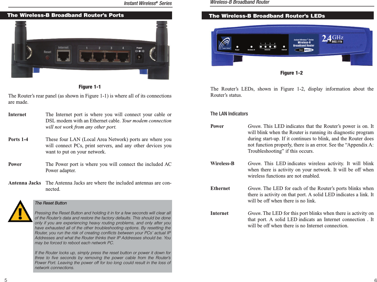 The Router’s LEDs, shown in Figure 1-2, display information about theRouter’s status.The LAN IndicatorsPower Green. This LED indicates that the Router’s power is on. Itwill blink when the Router is running its diagnostic programduring start-up. If it continues to blink, and the Router doesnot function properly, there is an error. See the “Appendix A:Troubleshooting” if this occurs.Wireless-B Green. This LED indicates wireless activity. It will blinkwhen there is activity on your network. It will be off whenwireless functions are not enabled.Ethernet Green. The LED for each of the Router’s ports blinks whenthere is activity on that port. A solid LED indicates a link. Itwill be off when there is no link.Internet Green. The LED for this port blinks when there is activity onthat port. A solid LED indicats an Internet connection . Itwill be off when there is no Internet connection.6The Wireless-B Broadband Router’s LEDsFigure 1-2The Router’s rear panel (as shown in Figure 1-1) is where all of its connectionsare made.Internet The Internet port is where you will connect your cable orDSL modem with an Ethernet cable. Your modem connectionwill not work from any other port. Ports 1-4 These four LAN (Local Area Network) ports are where youwill connect PCs, print servers, and any other devices youwant to put on your network.Power The Power port is where you will connect the included ACPower adapter.Antenna Jacks The Antenna Jacks are where the included antennas are con-nected.Figure 1-1The Wireless-B Broadband Router’s PortsInstant Wireless®Series Wireless-B Broadband Router5TThhee  RReesseett  BBuuttttoonnPressing the Reset Button and holding it in for a few seconds will clear allof the Router’s data and restore the factory defaults. This should be doneonly if you are experiencing heavy routing problems, and only after youhave exhausted all of the other troubleshooting options. By resetting theRouter, you run the risk of creating conflicts between your PCs’ actual IPAddresses and what the Router thinks their IP Addresses should be. Youmay be forced to reboot each network PC.If the Router locks up, simply press the reset button or power it down forthree to five seconds by removing the power cable from the Router’sPower Port. Leaving the power off for too long could result in the loss ofnetwork connections.