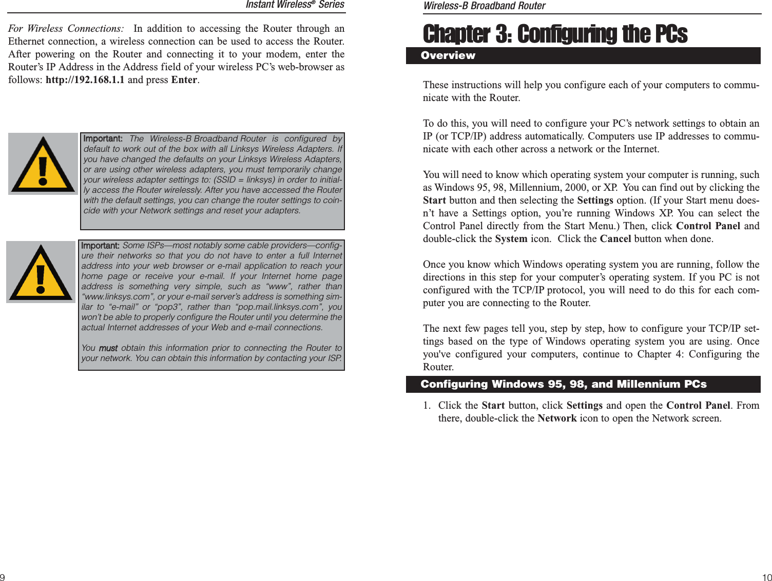 Chapter 3: Configuring the PCsThese instructions will help you configure each of your computers to commu-nicate with the Router.To do this, you will need to configure your PC’s network settings to obtain anIP (or TCP/IP) address automatically. Computers use IP addresses to commu-nicate with each other across a network or the Internet.You will need to know which operating system your computer is running, suchas Windows 95, 98, Millennium, 2000, or XP.  You can find out by clicking theStart button and then selecting the Settings option. (If your Start menu does-n’t have a Settings option, you’re running Windows XP. You can select theControl Panel directly from the Start Menu.) Then, click Control Panel anddouble-click the System icon.  Click the Cancel button when done.Once you know which Windows operating system you are running, follow thedirections in this step for your computer’s operating system. If you PC is notconfigured with the TCP/IP protocol, you will need to do this for each com-puter you are connecting to the Router.The next few pages tell you, step by step, how to configure your TCP/IP set-tings based on the type of Windows operating system you are using. Onceyou&apos;ve configured your computers, continue to Chapter 4: Configuring theRouter.1. Click the Start button, click Settings and open the Control Panel. Fromthere, double-click the Network icon to open the Network screen.OverviewConfiguring Windows 95, 98, and Millennium PCsWireless-B Broadband Router9For Wireless Connections: In addition to accessing the Router through anEthernet connection, a wireless connection can be used to access the Router.After powering on the Router and connecting it to your modem, enter theRouter’s IP Address in the Address field of your wireless PC’s web-browser asfollows: http://192.168.1.1 and press Enter.IImmppoorrttaanntt::  The Wireless-B Broadband Router is configured bydefault to work out of the box with all Linksys Wireless Adapters. Ifyou have changed the defaults on your Linksys Wireless Adapters,or are using other wireless adapters, you must temporarily changeyour wireless adapter settings to: (SSID = linksys) in order to initial-ly access the Router wirelessly. After you have accessed the Routerwith the default settings, you can change the router settings to coin-cide with your Network settings and reset your adapters.IImmppoorrttaanntt::  Some ISPs—most notably some cable providers—config-ure their networks so that you do not have to enter a full Internetaddress into your web browser or e-mail application to reach yourhome page or receive your e-mail. If your Internet home pageaddress is something very simple, such as “www”, rather than“www.linksys.com”, or your e-mail server’s address is something sim-ilar to “e-mail” or “pop3”, rather than “pop.mail.linksys.com”, youwon’t be able to properly configure the Router until you determine theactual Internet addresses of your Web and e-mail connections.You  mmuussttobtain this information prior to connecting the Router toyour network. You can obtain this information by contacting your ISP.10Instant Wireless®Series