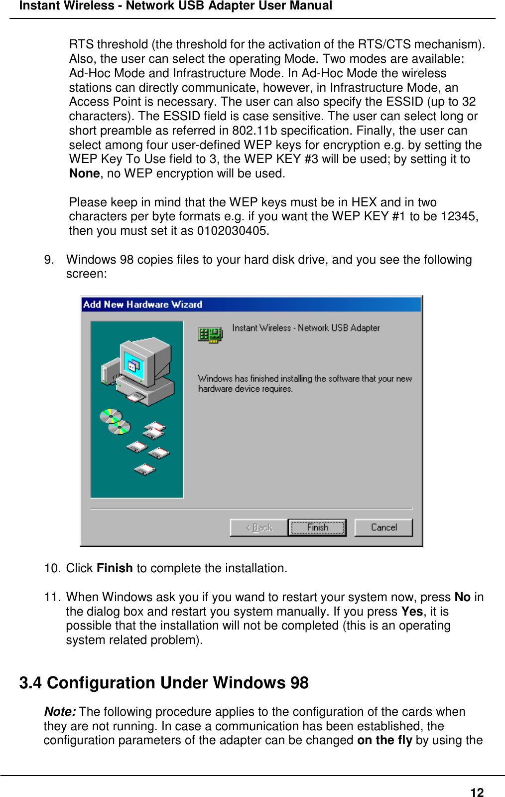 Instant Wireless - Network USB Adapter User Manual12RTS threshold (the threshold for the activation of the RTS/CTS mechanism).Also, the user can select the operating Mode. Two modes are available:Ad-Hoc Mode and Infrastructure Mode. In Ad-Hoc Mode the wirelessstations can directly communicate, however, in Infrastructure Mode, anAccess Point is necessary. The user can also specify the ESSID (up to 32characters). The ESSID field is case sensitive. The user can select long orshort preamble as referred in 802.11b specification. Finally, the user canselect among four user-defined WEP keys for encryption e.g. by setting theWEP Key To Use field to 3, the WEP KEY #3 will be used; by setting it toNone, no WEP encryption will be used.Please keep in mind that the WEP keys must be in HEX and in twocharacters per byte formats e.g. if you want the WEP KEY #1 to be 12345,then you must set it as 0102030405.9.  Windows 98 copies files to your hard disk drive, and you see the followingscreen:10. Click Finish to complete the installation.11. When Windows ask you if you wand to restart your system now, press No inthe dialog box and restart you system manually. If you press Yes, it ispossible that the installation will not be completed (this is an operatingsystem related problem).3.4 Configuration Under Windows 98Note: The following procedure applies to the configuration of the cards whenthey are not running. In case a communication has been established, theconfiguration parameters of the adapter can be changed on the fly by using the