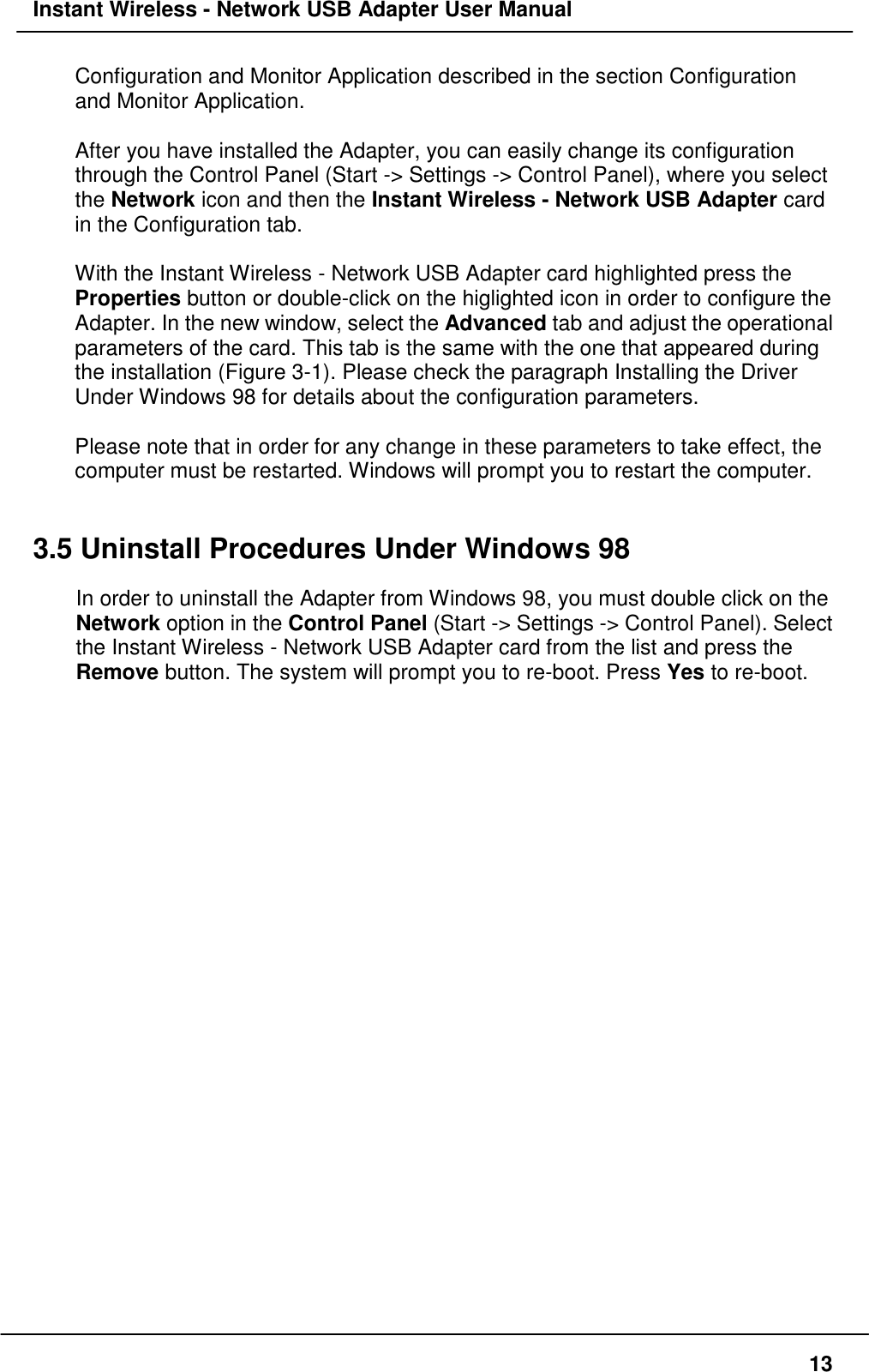 Instant Wireless - Network USB Adapter User Manual13Configuration and Monitor Application described in the section Configurationand Monitor Application.After you have installed the Adapter, you can easily change its configurationthrough the Control Panel (Start -&gt; Settings -&gt; Control Panel), where you selectthe Network icon and then the Instant Wireless - Network USB Adapter cardin the Configuration tab.With the Instant Wireless - Network USB Adapter card highlighted press theProperties button or double-click on the higlighted icon in order to configure theAdapter. In the new window, select the Advanced tab and adjust the operationalparameters of the card. This tab is the same with the one that appeared duringthe installation (Figure 3-1). Please check the paragraph Installing the DriverUnder Windows 98 for details about the configuration parameters.Please note that in order for any change in these parameters to take effect, thecomputer must be restarted. Windows will prompt you to restart the computer.3.5 Uninstall Procedures Under Windows 98In order to uninstall the Adapter from Windows 98, you must double click on theNetwork option in the Control Panel (Start -&gt; Settings -&gt; Control Panel). Selectthe Instant Wireless - Network USB Adapter card from the list and press theRemove button. The system will prompt you to re-boot. Press Yes to re-boot.