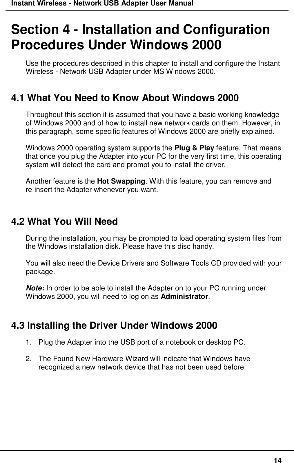 Instant Wireless - Network USB Adapter User Manual14Section 4 - Installation and ConfigurationProcedures Under Windows 2000Use the procedures described in this chapter to install and configure the InstantWireless - Network USB Adapter under MS Windows 2000.4.1 What You Need to Know About Windows 2000Throughout this section it is assumed that you have a basic working knowledgeof Windows 2000 and of how to install new network cards on them. However, inthis paragraph, some specific features of Windows 2000 are briefly explained.Windows 2000 operating system supports the Plug &amp; Play feature. That meansthat once you plug the Adapter into your PC for the very first time, this operatingsystem will detect the card and prompt you to install the driver.Another feature is the Hot Swapping. With this feature, you can remove andre-insert the Adapter whenever you want.4.2 What You Will NeedDuring the installation, you may be prompted to load operating system files fromthe Windows installation disk. Please have this disc handy.You will also need the Device Drivers and Software Tools CD provided with yourpackage.Note: In order to be able to install the Adapter on to your PC running underWindows 2000, you will need to log on as Administrator.4.3 Installing the Driver Under Windows 20001.  Plug the Adapter into the USB port of a notebook or desktop PC.2.  The Found New Hardware Wizard will indicate that Windows haverecognized a new network device that has not been used before.