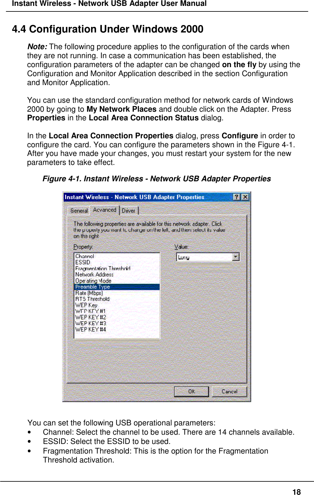 Instant Wireless - Network USB Adapter User Manual184.4 Configuration Under Windows 2000Note: The following procedure applies to the configuration of the cards whenthey are not running. In case a communication has been established, theconfiguration parameters of the adapter can be changed on the fly by using theConfiguration and Monitor Application described in the section Configurationand Monitor Application.You can use the standard configuration method for network cards of Windows2000 by going to My Network Places and double click on the Adapter. PressProperties in the Local Area Connection Status dialog.In the Local Area Connection Properties dialog, press Configure in order toconfigure the card. You can configure the parameters shown in the Figure 4-1.After you have made your changes, you must restart your system for the newparameters to take effect.Figure 4-1. Instant Wireless - Network USB Adapter PropertiesYou can set the following USB operational parameters:•  Channel: Select the channel to be used. There are 14 channels available.•  ESSID: Select the ESSID to be used.•  Fragmentation Threshold: This is the option for the FragmentationThreshold activation.