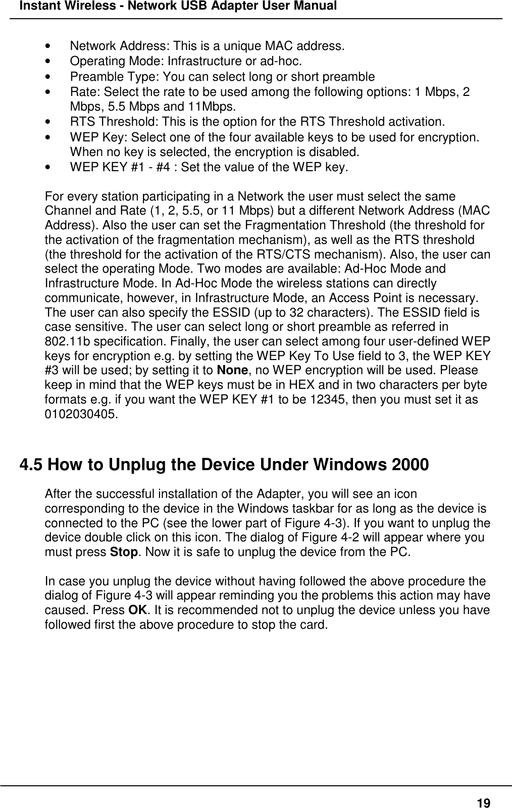 Instant Wireless - Network USB Adapter User Manual19•  Network Address: This is a unique MAC address.•  Operating Mode: Infrastructure or ad-hoc.•  Preamble Type: You can select long or short preamble•  Rate: Select the rate to be used among the following options: 1 Mbps, 2Mbps, 5.5 Mbps and 11Mbps.•  RTS Threshold: This is the option for the RTS Threshold activation.•  WEP Key: Select one of the four available keys to be used for encryption.When no key is selected, the encryption is disabled.•  WEP KEY #1 - #4 : Set the value of the WEP key.For every station participating in a Network the user must select the sameChannel and Rate (1, 2, 5.5, or 11 Mbps) but a different Network Address (MACAddress). Also the user can set the Fragmentation Threshold (the threshold forthe activation of the fragmentation mechanism), as well as the RTS threshold(the threshold for the activation of the RTS/CTS mechanism). Also, the user canselect the operating Mode. Two modes are available: Ad-Hoc Mode andInfrastructure Mode. In Ad-Hoc Mode the wireless stations can directlycommunicate, however, in Infrastructure Mode, an Access Point is necessary.The user can also specify the ESSID (up to 32 characters). The ESSID field iscase sensitive. The user can select long or short preamble as referred in802.11b specification. Finally, the user can select among four user-defined WEPkeys for encryption e.g. by setting the WEP Key To Use field to 3, the WEP KEY#3 will be used; by setting it to None, no WEP encryption will be used. Pleasekeep in mind that the WEP keys must be in HEX and in two characters per byteformats e.g. if you want the WEP KEY #1 to be 12345, then you must set it as0102030405.4.5 How to Unplug the Device Under Windows 2000After the successful installation of the Adapter, you will see an iconcorresponding to the device in the Windows taskbar for as long as the device isconnected to the PC (see the lower part of Figure 4-3). If you want to unplug thedevice double click on this icon. The dialog of Figure 4-2 will appear where youmust press Stop. Now it is safe to unplug the device from the PC.In case you unplug the device without having followed the above procedure thedialog of Figure 4-3 will appear reminding you the problems this action may havecaused. Press OK. It is recommended not to unplug the device unless you havefollowed first the above procedure to stop the card.