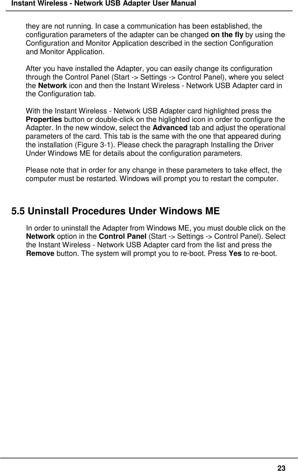 Instant Wireless - Network USB Adapter User Manual23they are not running. In case a communication has been established, theconfiguration parameters of the adapter can be changed on the fly by using theConfiguration and Monitor Application described in the section Configurationand Monitor Application.After you have installed the Adapter, you can easily change its configurationthrough the Control Panel (Start -&gt; Settings -&gt; Control Panel), where you selectthe Network icon and then the Instant Wireless - Network USB Adapter card inthe Configuration tab.With the Instant Wireless - Network USB Adapter card highlighted press theProperties button or double-click on the higlighted icon in order to configure theAdapter. In the new window, select the Advanced tab and adjust the operationalparameters of the card. This tab is the same with the one that appeared duringthe installation (Figure 3-1). Please check the paragraph Installing the DriverUnder Windows ME for details about the configuration parameters.Please note that in order for any change in these parameters to take effect, thecomputer must be restarted. Windows will prompt you to restart the computer.5.5 Uninstall Procedures Under Windows MEIn order to uninstall the Adapter from Windows ME, you must double click on theNetwork option in the Control Panel (Start -&gt; Settings -&gt; Control Panel). Selectthe Instant Wireless - Network USB Adapter card from the list and press theRemove button. The system will prompt you to re-boot. Press Yes to re-boot.