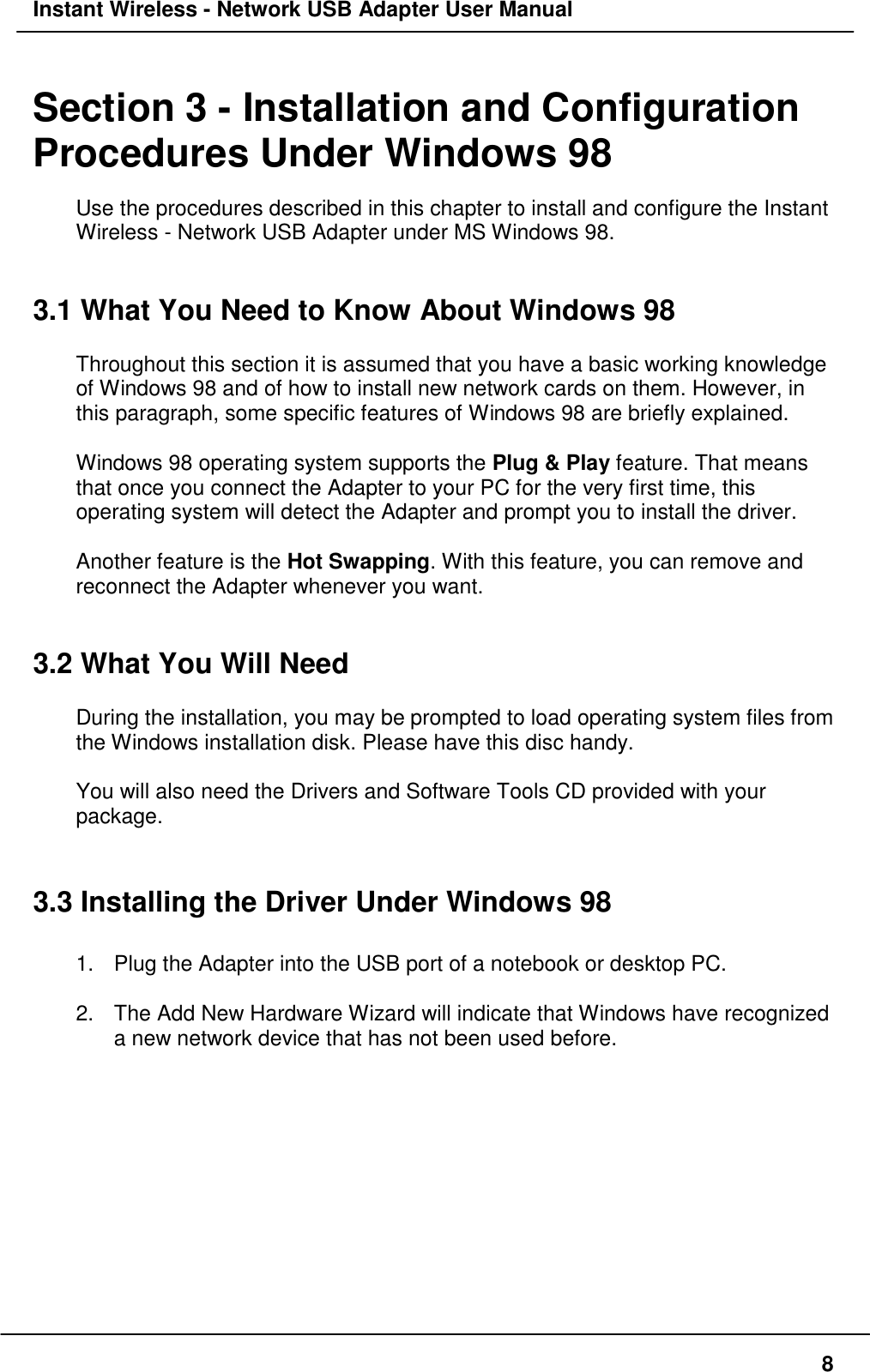 Instant Wireless - Network USB Adapter User Manual8Section 3 - Installation and ConfigurationProcedures Under Windows 98Use the procedures described in this chapter to install and configure the InstantWireless - Network USB Adapter under MS Windows 98.3.1 What You Need to Know About Windows 98Throughout this section it is assumed that you have a basic working knowledgeof Windows 98 and of how to install new network cards on them. However, inthis paragraph, some specific features of Windows 98 are briefly explained.Windows 98 operating system supports the Plug &amp; Play feature. That meansthat once you connect the Adapter to your PC for the very first time, thisoperating system will detect the Adapter and prompt you to install the driver.Another feature is the Hot Swapping. With this feature, you can remove andreconnect the Adapter whenever you want.3.2 What You Will NeedDuring the installation, you may be prompted to load operating system files fromthe Windows installation disk. Please have this disc handy.You will also need the Drivers and Software Tools CD provided with yourpackage.3.3 Installing the Driver Under Windows 981.  Plug the Adapter into the USB port of a notebook or desktop PC.2.  The Add New Hardware Wizard will indicate that Windows have recognizeda new network device that has not been used before.