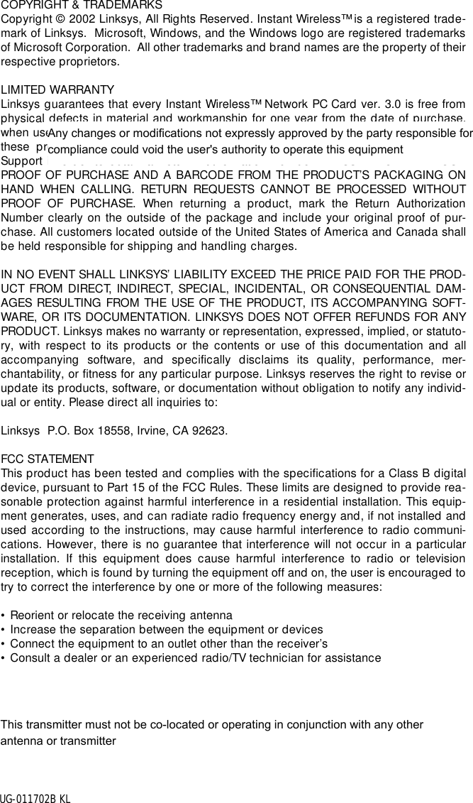 COPYRIGHT &amp; TRADEMARKS Copyright © 2002 Linksys, All Rights Reserved. Instant Wireless™  is a registered trade-mark of Linksys.  Microsoft, Windows, and the Windows logo are registered trademarksof Microsoft Corporation.  All other trademarks and brand names are the property of theirrespective proprietors. LIMITED WARRANTY Linksys guarantees that every Instant Wireless™  Network PC Card ver. 3.0 is free fromphysical defects in material and workmanship for one year from the date of purchase,when used within the limits set forth in the Specifications chapter of this User Guide. Ifthese products prove defective during this warranty period, call Linksys TechnicalSupport in order to obtain a Return Authorization Number. BE SURE TO HAVE YOURPROOF OF PURCHASE AND A BARCODE FROM THE PRODUCT’S PACKAGING ONHAND WHEN CALLING. RETURN REQUESTS CANNOT BE PROCESSED WITHOUTPROOF OF PURCHASE. When returning a product, mark the Return AuthorizationNumber clearly on the outside of the package and include your original proof of pur-chase. All customers located outside of the United States of America and Canada shallbe held responsible for shipping and handling charges.IN NO EVENT SHALL LINKSYS’ LIABILITY EXCEED THE PRICE PAID FOR THE PROD-UCT FROM DIRECT, INDIRECT, SPECIAL, INCIDENTAL, OR CONSEQUENTIAL DAM-AGES RESULTING FROM THE USE OF THE PRODUCT, ITS ACCOMPANYING SOFT-WARE, OR ITS DOCUMENTATION. LINKSYS DOES NOT OFFER REFUNDS FOR ANYPRODUCT. Linksys makes no warranty or representation, expressed, implied, or statuto-ry, with respect to its products or the contents or use of this documentation and allaccompanying software, and specifically disclaims its quality, performance, mer-chantability, or fitness for any particular purpose. Linksys reserves the right to revise orupdate its products, software, or documentation without obligation to notify any individ-ual or entity. Please direct all inquiries to:Linksys  P.O. Box 18558, Irvine, CA 92623.   FCC STATEMENTThis product has been tested and complies with the specifications for a Class B digitaldevice, pursuant to Part 15 of the FCC Rules. These limits are designed to provide rea-sonable protection against harmful interference in a residential installation. This equip-ment generates, uses, and can radiate radio frequency energy and, if not installed andused according to the instructions, may cause harmful interference to radio communi-cations. However, there is no guarantee that interference will not occur in a particularinstallation. If this equipment does cause harmful interference to radio or televisionreception, which is found by turning the equipment off and on, the user is encouraged totry to correct the interference by one or more of the following measures:• Reorient or relocate the receiving antenna• Increase the separation between the equipment or devices• Connect the equipment to an outlet other than the receiver’s• Consult a dealer or an experienced radio/TV technician for assistanceUG-011702B KLAny changes or modifications not expressly approved by the party responsible for compliance could void the user&apos;s authority to operate this equipmentThis transmitter must not be co-located or operating in conjunction with any other antenna or transmitter