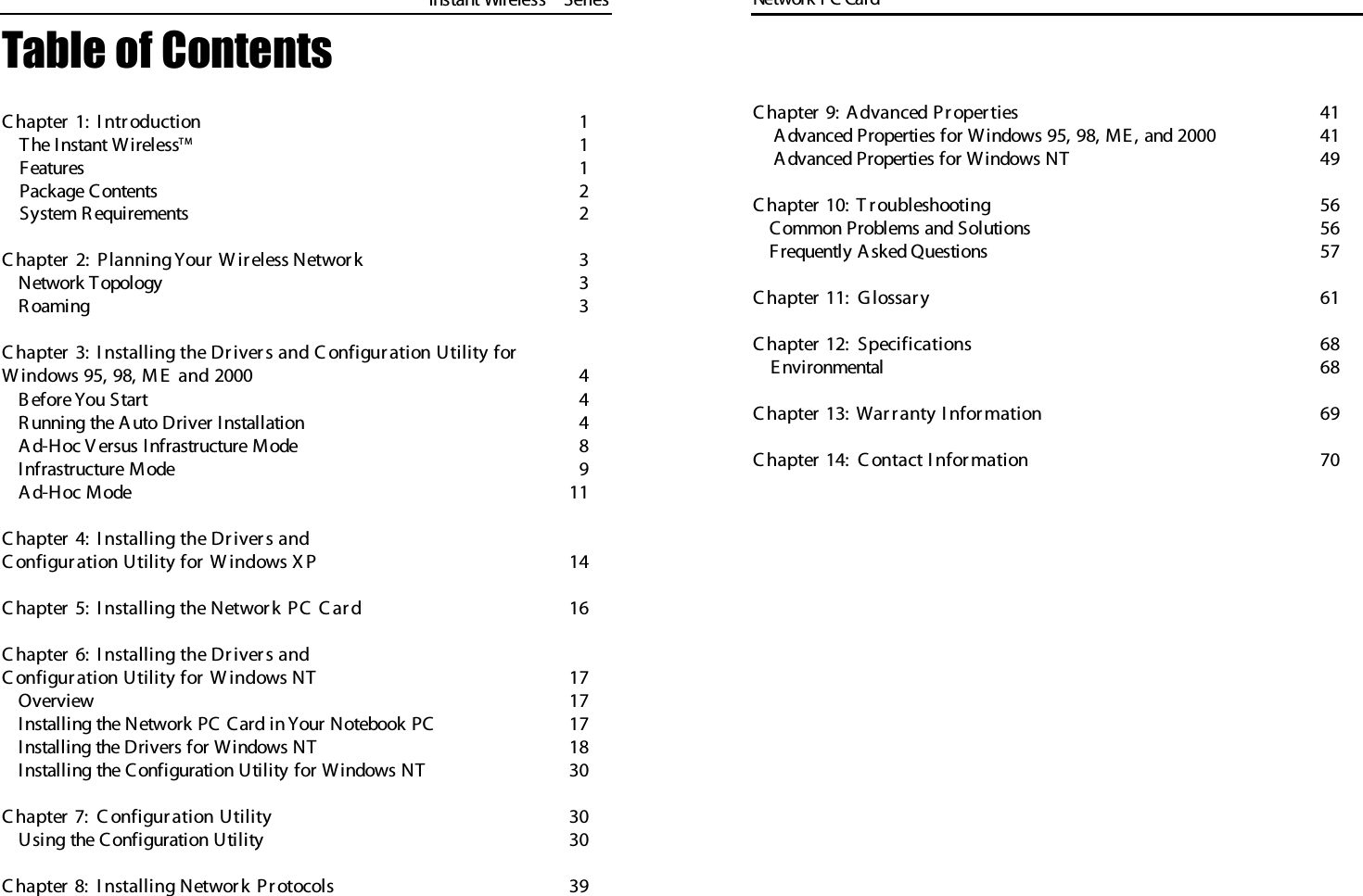 Table of ContentsC hapter 1:  I ntr oduction 1The I nstant WirelessT M 1Features 1Package Contents  2System R equirements 2C hapter 2:  Planning Y our  W ireless Networ k 3Network Topology 3R oaming 3C hapter 3:  I nstalling the Dr iver s and C onfigur ation Utility for  W indows 95, 98, M E  and 2000 4B efore You Start 4R unning the A uto Driver Installation 4Ad-Hoc V ersus Infrastructure Mode 8Infrastructure Mode 9Ad-Hoc Mode 11C hapter 4:  I nstalling the Dr iver s andC onfigur ation Utility for  W indows X P 14C hapter 5:  I nstalling the Networ k PC  C ar d 16C hapter 6:  I nstalling the Dr iver s andC onfigur ation Utility for  W indows NT 17Overview 17Installing the Network PC Card in Y our Notebook PC 17Installing the Drivers for Windows NT 18Installing the Configuration Utility for Windows NT 30C hapter 7:  C onfigur ation Utility 30Using the Configuration Utility 30C hapter 8:  I nstalling Networ k Protocols 39Network PC Card Instant WirelessTMSeriesC hapter 9:  A dvanced Pr oper ties 41Advanced Properties for Windows 95, 98, ME, and 2000 41Advanced Properties for Windows NT 49C hapter 10:  T r oubleshooting 56Common Problems and Solutions 56Frequently A sked Questions 57C hapter 11:   G lossar y 61C hapter 12:   Specifications 68E nvironmental  68C hapter 13:  War r anty I nformation 69C hapter 14:   C ontact I nformation 70