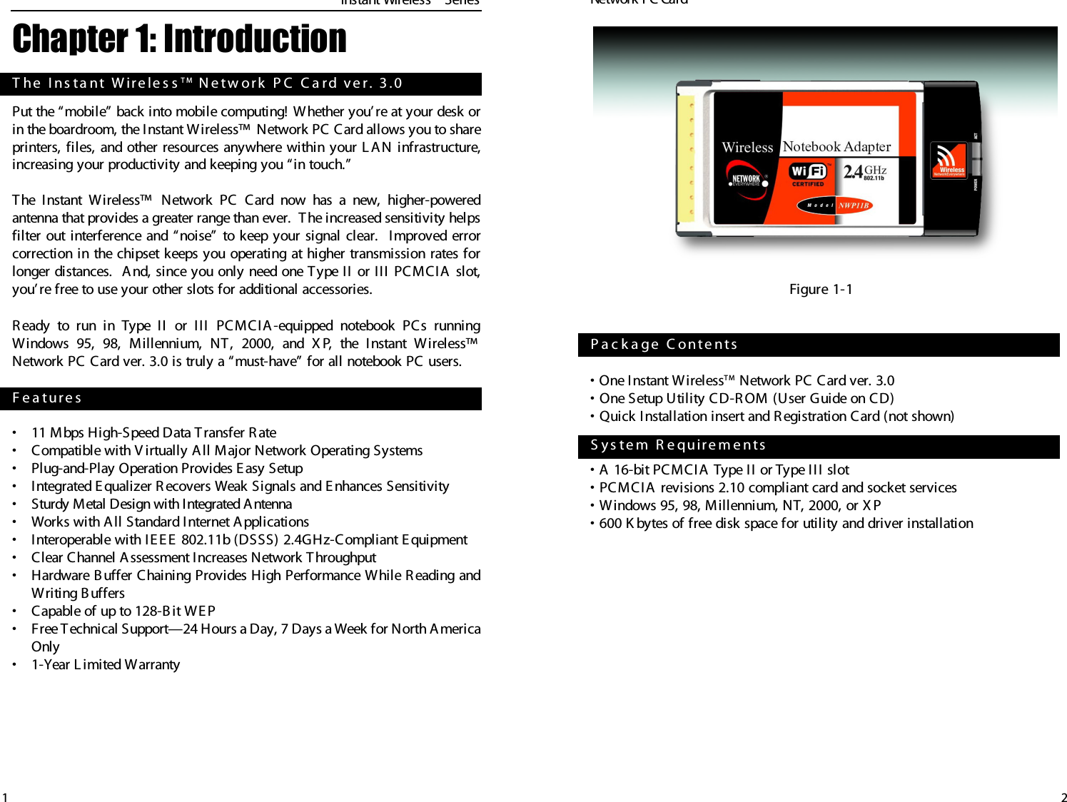 2• One Instant W irelessT M Network PC Card ver. 3.0• One Setup Utility CD-R OM (User Guide on CD)• Quick Installation insert and R egistration Card (not shown)• A 16-bit PCMCIA T ype II or T ype III slot• PCMCIA  revisions 2.10 compliant card and socket services• Windows 95, 98, Millennium, NT, 2000, or X P • 600 K bytes of free disk space for utility and driver installationP a c k a ge   C ont e ntsS y s t e m   R e qu ire m e n ts  Instant WirelessTMSeries1Chapter 1: IntroductionPut the “mobile” back into mobile computing! Whether you’ re at your desk orin the boardroom, the Instant Wireless™  Network PC Card allows you to shareprinters, files, and other resources anywhere within your L A N infrastructure,increasing your productivity and keeping you “in touch.” The I nstant Wireless™  Network PC Card now has a new, higher-poweredantenna that provides a greater range than ever.  T he increased sensitivity helpsfilter out interference and “noise” to keep your signal clear.  Improved errorcorrection in the chipset keeps you operating at higher transmission rates forlonger distances.  A nd, since you only need one Type II or III PCMCIA  slot,you’ re free to use your other slots for additional accessories.R eady to run in T ype II or III PCMCIA -equipped notebook PCs runningWindows 95, 98, Millennium, NT , 2000, and X P, the Instant W ireless™Network PC Card ver. 3.0 is truly a “must-have” for all notebook PC users.•11 Mbps High-Speed Data T ransfer R ate•Compatible with V irtually All Major Network Operating Systems•Plug-and-Play Operation Provides E asy Setup•Integrated E qualizer R ecovers W eak Signals and E nhances Sensitivity•Sturdy Metal Design with Integrated Antenna•Works with All Standard Internet Applications•Interoperable with IE EE  802.11b (DSSS) 2.4GHz-Compliant E quipment•Clear Channel A ssessment Increases Network Throughput•Hardware B uffer Chaining Provides High Performance While R eading andWriting B uffers•Capable of up to 128-B it WEP•Free T echnical Support—24 Hours a Day, 7 Days a W eek for North A mericaOnly•1-Year L imited WarrantyF e a t ur e sT he   I n s ta n t   W ire le s s T M N e tw ork  P C  C a rd  v e r .   3 .0Network PC Card Figure 1-1