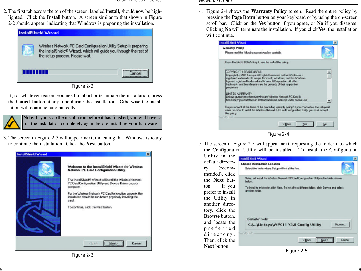 654. Figure 2-4 shows the Warranty Policy screen.  Read the entire policy bypressing the Page Down button on your keyboard or by using the on-screenscroll bar.  Click on the Yes button if you agree, or No if you disagree.Clicking No will terminate the installation.  If you click Yes, the installationwill continue.5. The screen in Figure 2-5 will appear next, requesting the folder into whichthe Configuration Utility will be installed.  To install the ConfigurationUtility in thedefault directo-ry (recom-mended), clickthe  Next but-ton.    If youprefer to installthe Utility inanother direc-tory, click theBrowse button,and locate thepreferreddirectory.Then, click theNext button.2. The first tab across the top of the screen, labeled Install, should now be high-lighted.  Click the Install button.  A screen similar to that shown in Figure2-2 should appear, indicating that Windows is preparing the installation.If, for whatever reason, you need to abort or terminate the installation, pressthe Cancel button at any time during the installation.  Otherwise the instal-lation will continue automatically.3. The screen in Figure 2-3 will appear next, indicating that Windows is readyto continue the installation.  Click the Next button.Note: If you stop the installation before it has finished, you will have torun the installation completely again before installing your hardware.Network PC Card Figure 2-2Figure 2-3Figure 2-4Figure 2-5Instant WirelessTMSeries