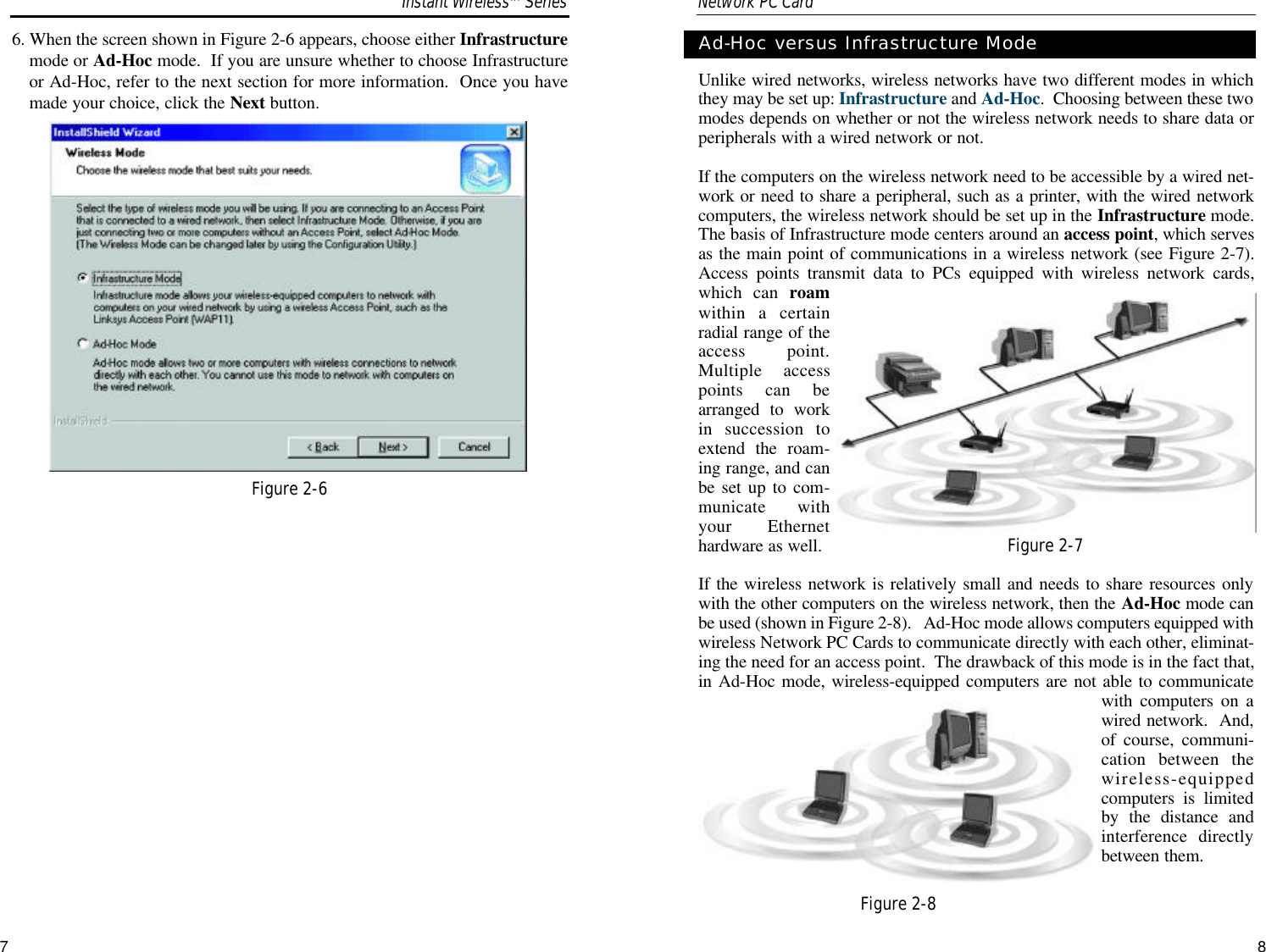 Unlike wired networks, wireless networks have two different modes in whichthey may be set up: Infrastructure and Ad-Hoc.  Choosing between these twomodes depends on whether or not the wireless network needs to share data orperipherals with a wired network or not.If the computers on the wireless network need to be accessible by a wired net-work or need to share a peripheral, such as a printer, with the wired networkcomputers, the wireless network should be set up in the Infrastructure mode.The basis of Infrastructure mode centers around an access point, which servesas the main point of communications in a wireless network (see Figure 2-7).Access points transmit data to PCs equipped with wireless network cards,which can roamwithin a certainradial range of theaccess point.Multiple accesspoints can bearranged to workin succession toextend the roam-ing range, and canbe set up to com-municate withyour Ethernethardware as well. If the wireless network is relatively small and needs to share resources onlywith the other computers on the wireless network, then the Ad-Hoc mode canbe used (shown in Figure 2-8).   Ad-Hoc mode allows computers equipped withwireless Network PC Cards to communicate directly with each other, eliminat-ing the need for an access point.  The drawback of this mode is in the fact that,in Ad-Hoc mode, wireless-equipped computers are not able to communicatewith computers on awired network.  And,of course, communi-cation between thewireless-equippedcomputers is limitedby the distance andinterference directlybetween them.87Ad-Hoc versus Infrastructure Mode6. When the screen shown in Figure 2-6 appears, choose either Infrastructuremode or Ad-Hoc mode.  If you are unsure whether to choose Infrastructureor Ad-Hoc, refer to the next section for more information.  Once you havemade your choice, click the Next button.Network PC Card Figure 2-6Figure 2-7Figure 2-8Instant WirelessTMSeries