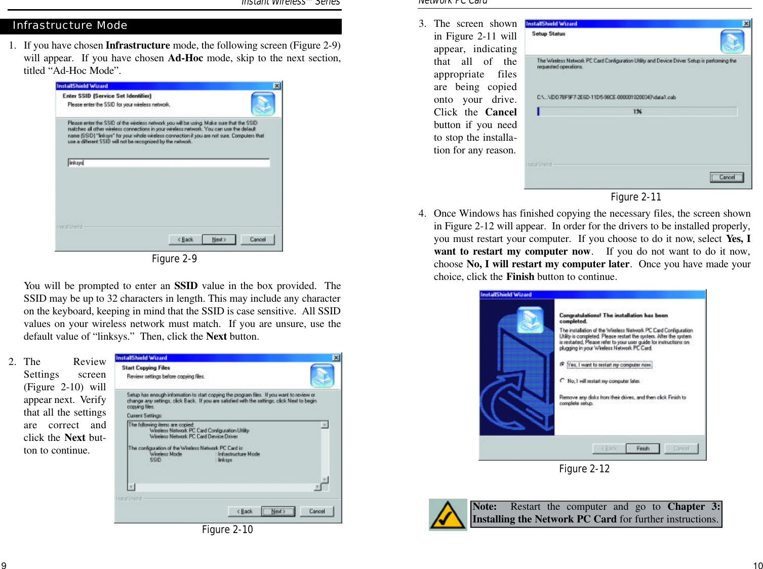 3. The screen shownin Figure 2-11 willappear, indicatingthat all of theappropriate filesare being copiedonto your drive.Click the Cancelbutton if you needto stop the installa-tion for any reason. 4.  Once Windows has finished copying the necessary files, the screen shownin Figure 2-12 will appear.  In order for the drivers to be installed properly,you must restart your computer.  If you choose to do it now, select Yes, Iwant to restart my computer now.   If you do not want to do it now,choose No, I will restart my computer later.  Once you have made yourchoice, click the Finish button to continue.  101. If you have chosen Infrastructure mode, the following screen (Figure 2-9)will appear.  If you have chosen Ad-Hoc mode, skip to the next section,titled “Ad-Hoc Mode”.  You will be prompted to enter an SSID value in the box provided.  TheSSID may be up to 32 characters in length. This may include any characteron the keyboard, keeping in mind that the SSID is case sensitive.  All SSIDvalues on your wireless network must match.  If you are unsure, use thedefault value of “linksys.”  Then, click the Next button.2.  The ReviewSettings screen(Figure 2-10) willappear next.  Verifythat all the settingsare correct andclick the Next but-ton to continue.9Note: Restart the computer and go to Chapter 3:Installing the Network PC Card for further instructions.Infrastructure ModeFigure 2-9Figure 2-10Figure 2-11Figure 2-12Instant WirelessTMSeriesNetwork PC Card 