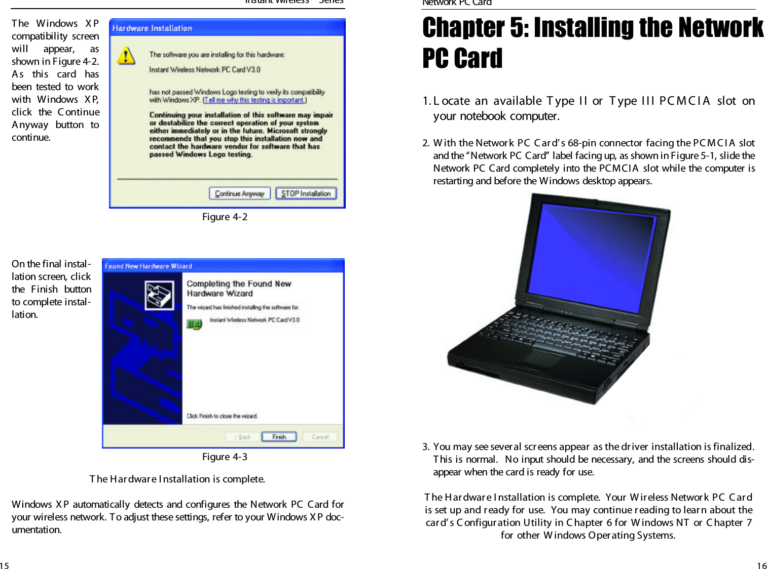 Chapter 5: Installing the NetworkPC Card 1. L ocate an available T ype I I or  T ype I I I PC M C I A  slot onyour notebook computer.2. W ith the Networ k PC  C ar d’ s 68-pin connector facing the PC M C I A slotand the “Network PC Card” label facing up, as shown in Figure 5-1, slide theNetwork PC Card completely into the PCMCIA slot while the computer isrestarting and before the Windows desktop appears.3. You may see sever al screens appear  as the driver  installation is finalized.This is normal.  No input should be necessary, and the screens should dis-appear when the card is ready for use.T he H ar dwar e I nstallation is complete.  Y our  W ireless Networ k PC C ar dis set up and r eady for use.  You may continue r eading to lear n about thecar d’ s C onfigur ation Utility in C hapter 6 for  W indows NT  or C hapter  7for other  W indows Operating Systems.The Windows X Pcompatibility screenwill appear, asshown in Figure 4-2.As this card hasbeen tested to workwith Windows X P,click the C ontinueAnyway  button tocontinue.On the final instal-lation screen, clickthe Finish buttonto complete instal-lation.T he H ar dwar e I nstallation is complete. Windows X P automatically detects and configures the Network PC Card foryour wireless network. T o adjust these settings, refer to your Windows X P doc-umentation.15Figure 4-2Figure 4-3Instant WirelessTMSeriesNetwork PC Card 16