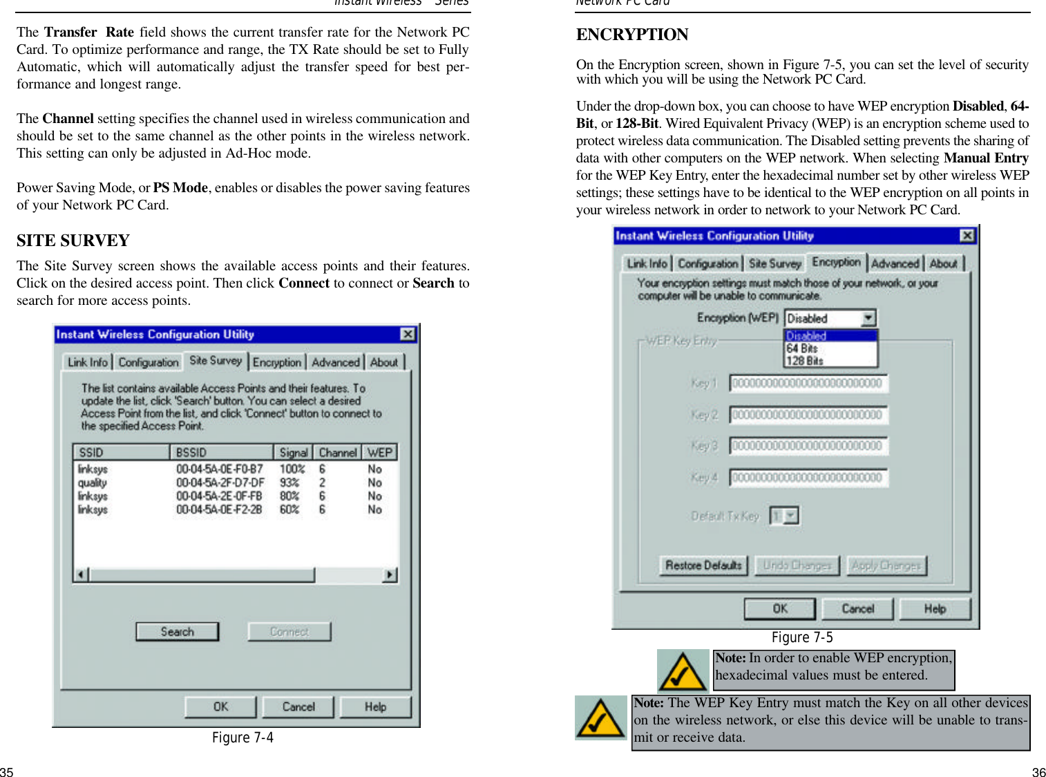 35ENCRYPTIONOn the Encryption screen, shown in Figure 7-5, you can set the level of securitywith which you will be using the Network PC Card. Under the drop-down box, you can choose to have WEP encryption Disabled, 64-Bit, or 128-Bit. Wired Equivalent Privacy (WEP) is an encryption scheme used toprotect wireless data communication. The Disabled setting prevents the sharing ofdata with other computers on the WEP network. When selecting Manual Entryfor the WEP Key Entry, enter the hexadecimal number set by other wireless WEPsettings; these settings have to be identical to the WEP encryption on all points inyour wireless network in order to network to your Network PC Card.Note: In order to enable WEP encryption,hexadecimal values must be entered.Figure 7-5Note: The WEP Key Entry must match the Key on all other deviceson the wireless network, or else this device will be unable to trans-mit or receive data.The Transfer  Rate field shows the current transfer rate for the Network PCCard. To optimize performance and range, the TX Rate should be set to FullyAutomatic, which will automatically adjust the transfer speed for best per-formance and longest range.The Channel setting specifies the channel used in wireless communication andshould be set to the same channel as the other points in the wireless network.This setting can only be adjusted in Ad-Hoc mode.Power Saving Mode, or PS Mode, enables or disables the power saving featuresof your Network PC Card. SITE SURVEYThe Site Survey screen shows the available access points and their features.Click on the desired access point. Then click Connect to connect or Search tosearch for more access points.Network PC Card Figure 7-4Instant WirelessTMSeries36