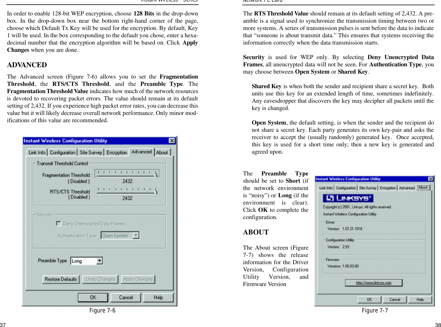 37The RTS Threshold Value should remain at its default setting of 2,432. A pre-amble is a signal used to synchronize the transmission timing between two ormore systems. A series of transmission pulses is sent before the data to indicatethat “someone is about transmit data.” This ensures that systems receiving theinformation correctly when the data transmission starts.Security is used for WEP only. By selecting Deny Unencrypted DataFrames, all unencrypted data will not be seen. For Authentication Type, youmay choose between Open System or Shared Key.Shared Key is when both the sender and recipient share a secret key.  Bothunits use this key for an extended length of time, sometimes indefinitely.Any eavesdropper that discovers the key may decipher all packets until thekey is changed.Open System, the default setting, is when the sender and the recipient donot share a secret key. Each party generates its own key-pair and asks thereceiver to accept the (usually randomly) generated key.  Once accepted,this key is used for a short time only; then a new key is generated andagreed upon.The  Preamble Typeshould be set to Short (ifthe network environmentis “noisy”) or Long (if theenvironment is clear).Click OK to complete theconfiguration. ABOUTThe About screen (Figure7-7) shows the releaseinformation for the DriverVersion, ConfigurationUtility Version, andFirmware VersionFigure 7-7In order to enable 128-bit WEP encryption, choose 128 Bits in the drop-downbox. In the drop-down box near the bottom right-hand corner of the page,choose which Default Tx Key will be used for the encryption. By default, Key1 will be used. In the box corresponding to the default you chose, enter a hexa-decimal number that the encryption algorithm will be based on. Click ApplyChanges when you are done.ADVANCEDThe Advanced screen (Figure 7-6) allows you to set the FragmentationThreshold, the RTS/CTS Threshold, and the Preamble Type. TheFragmentation Threshold Value indicates how much of the network resourcesis devoted to recovering packet errors. The value should remain at its defaultsetting of 2,432. If you experience high packet error rates, you can decrease thisvalue but it will likely decrease overall network performance. Only minor mod-ifications of this value are recommended. Network PC Card Figure 7-6Instant WirelessSeries38