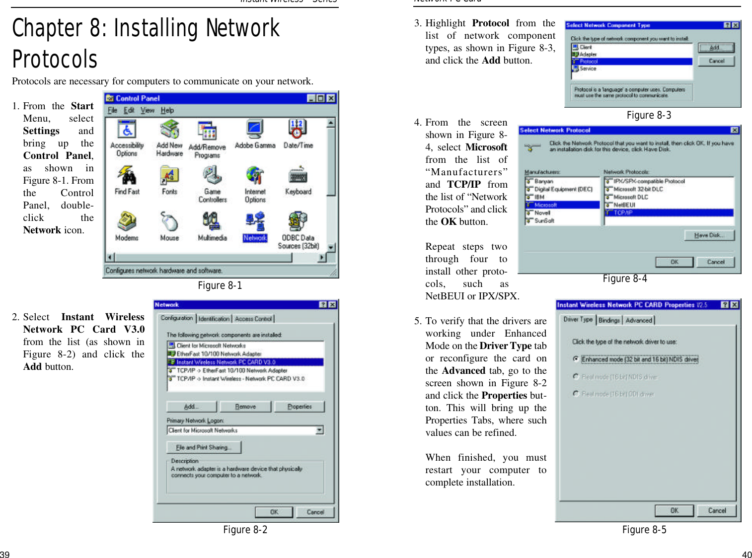 3. Highlight  Protocol from thelist of network componenttypes, as shown in Figure 8-3,and click the Add button.4. From the screenshown in Figure 8-4, select Microsoftfrom the list of“Manufacturers”and  TCP/IP fromthe list of “NetworkProtocols” and clickthe OK button.Repeat steps twothrough four toinstall other proto-cols, such asNetBEUI or IPX/SPX.5. To verify that the drivers areworking under EnhancedMode on the Driver Type tabor reconfigure the card onthe Advanced tab, go to thescreen shown in Figure 8-2and click the Properties but-ton. This will bring up theProperties Tabs, where suchvalues can be refined.When finished, you mustrestart your computer tocomplete installation.40Chapter 8: Installing NetworkProtocolsProtocols are necessary for computers to communicate on your network.  1. From the StartMenu, selectSettings andbring up theControl Panel,as shown inFigure 8-1. Fromthe ControlPanel, double-click theNetwork icon.2. Select  Instant WirelessNetwork PC Card V3.0from the list (as shown inFigure 8-2) and click theAdd button.39Figure 8-3Figure 8-4Figure 8-5Network PC Card Figure 8-1Figure 8-2Instant WirelessSeries