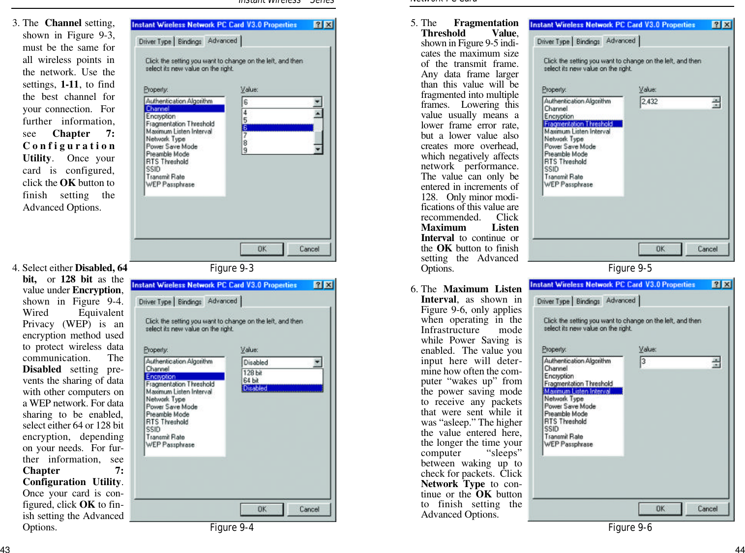 5. The  FragmentationThreshold Value,shown in Figure 9-5 indi-cates the maximum sizeof the transmit frame.Any data frame largerthan this value will befragmented into multipleframes.  Lowering thisvalue usually means alower frame error rate,but a lower value alsocreates more overhead,which negatively affectsnetwork performance.The value can only beentered in increments of128.   Only minor modi-fications of this value arerecommended. ClickMaximum ListenInterval to continue orthe  OK button to finishsetting the AdvancedOptions.6. The  Maximum ListenInterval, as shown inFigure 9-6, only applieswhen operating in theInfrastructure modewhile Power Saving isenabled.  The value youinput here will deter-mine how often the com-puter “wakes up” fromthe power saving modeto receive any packetsthat were sent while itwas “asleep.” The higherthe value entered here,the longer the time yourcomputer “sleeps”between waking up tocheck for packets.  ClickNetwork Type to con-tinue or the OK buttonto finish setting theAdvanced Options.3. The  Channel setting,shown in Figure 9-3,must be the same forall wireless points inthe network. Use thesettings, 1-11, to findthe best channel foryour connection.  Forfurther information,see  Chapter 7:ConfigurationUtility.  Once yourcard is configured,click the OK button tofinish setting theAdvanced Options.4. Select either Disabled, 64bit,  or  128 bit as thevalue under Encryption,shown in Figure 9-4.Wired EquivalentPrivacy (WEP) is anencryption method usedto protect wireless datacommunication. TheDisabled setting pre-vents the sharing of datawith other computers ona WEP network. For datasharing to be enabled,select either 64 or 128 bitencryption, dependingon your needs.  For fur-ther information, seeChapter 7:Configuration Utility.Once your card is con-figured, click OK to fin-ish setting the AdvancedOptions.Network PC Card Figure 9-5Figure 9-6Figure 9-3Figure 9-4Instant WirelessTMSeries43 44