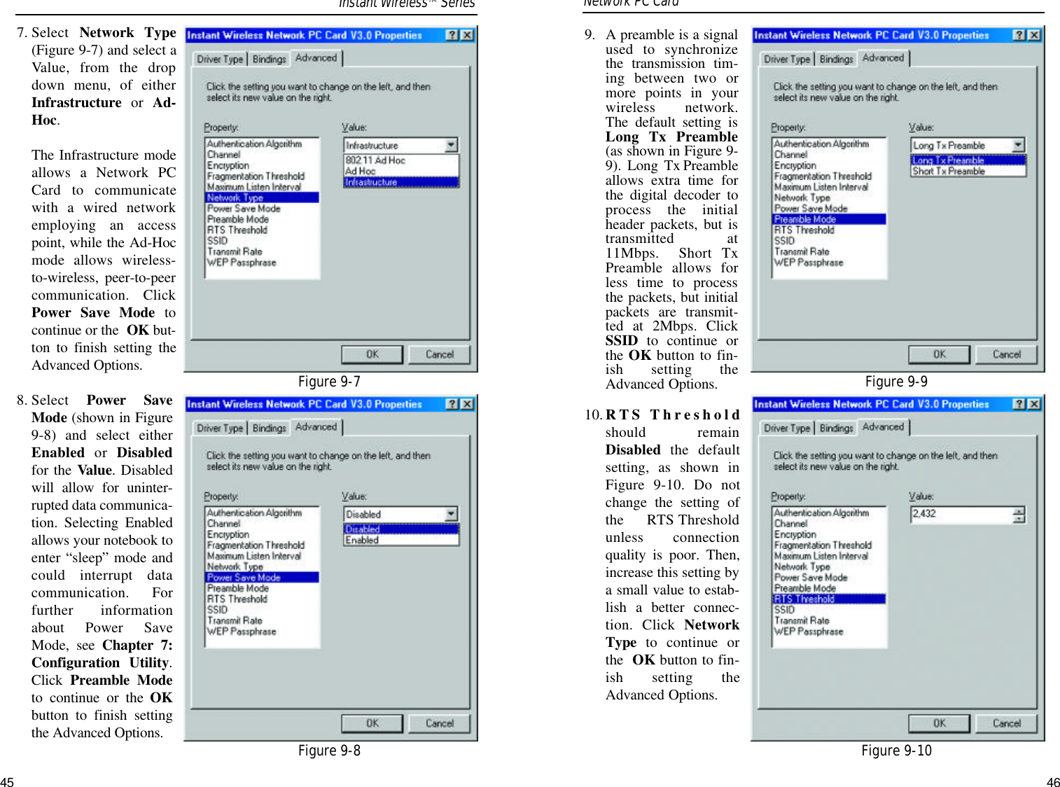 9.  A preamble is a signalused to synchronizethe transmission tim-ing between two ormore points in yourwireless network.The default setting isLong Tx Preamble(as shown in Figure 9-9).  Long  Tx Preambleallows extra time forthe digital decoder toprocess the initialheader packets, but istransmitted at11Mbps.  Short TxPreamble allows forless time to processthe packets, but initialpackets are transmit-ted at 2Mbps. ClickSSID  to continue orthe OK button to fin-ish setting theAdvanced Options.10. RTS Thresholdshould remainDisabled the defaultsetting, as shown inFigure 9-10. Do notchange the setting ofthe RTS Thresholdunless connectionquality is poor. Then,increase this setting bya small value to estab-lish a better connec-tion. Click NetworkType to continue orthe  OK button to fin-ish setting theAdvanced Options.Network PC Card 7. Select  Network Type(Figure 9-7) and select aValue, from the dropdown menu, of eitherInfrastructure or  Ad-Hoc. The Infrastructure modeallows a Network PCCard to communicatewith a wired networkemploying an accesspoint, while the Ad-Hocmode allows wireless-to-wireless, peer-to-peercommunication. ClickPower Save Mode tocontinue or the  OK but-ton to finish setting theAdvanced Options.8. Select  Power SaveMode (shown in Figure9-8) and select eitherEnabled or  Disabledfor the Value. Disabledwill allow for uninter-rupted data communica-tion. Selecting Enabledallows your notebook toenter “sleep” mode andcould interrupt datacommunication. Forfurther informationabout Power SaveMode,  see  Chapter 7:Configuration Utility.Click Preamble Modeto continue or the OKbutton to finish settingthe Advanced Options.Figure 9-9Figure 9-10Figure 9-7Figure 9-8Instant WirelessTMSeries45 46