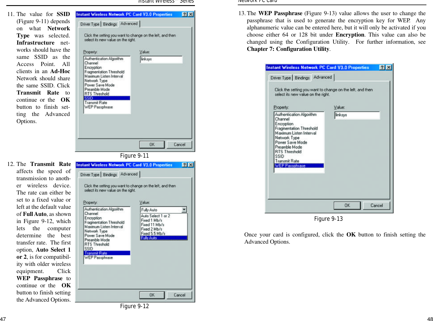 13. The WEP Passphrase (Figure 9-13) value allows the user to change thepassphrase that is used to generate the encryption key for WEP.  Anyalphanumeric value can be entered here, but it will only be activated if youchoose either 64 or 128 bit under Encryption. This value can also bechanged using the Configuration Utility.  For further information, seeChapter 7: Configuration Utility.Once your card is configured, click the OK button to finish setting theAdvanced Options.Network PC Card 11. The value for SSID(Figure 9-11) dependson what NetworkType was selected.Infrastructure net-works should have thesame SSID as theAccess Point. Allclients in an Ad-HocNetwork should sharethe same SSID. ClickTransmit Rate tocontinue or the  OKbutton to finish set-ting the AdvancedOptions.12. The  Transmit Rateaffects the speed oftransmission to anoth-er wireless device.The rate can either beset to a fixed value orleft at the default valueof Full Auto, as shownin Figure 9-12, whichlets the computerdetermine the besttransfer rate.  The firstoption,  Auto Select 1or 2, is for compatibil-ity with older wirelessequipment.  ClickWEP Passphrase tocontinue or the  OKbutton to finish settingthe Advanced Options.Figure 9-13Figure 9-11Figure 9-12Instant WirelessTMSeries47 48