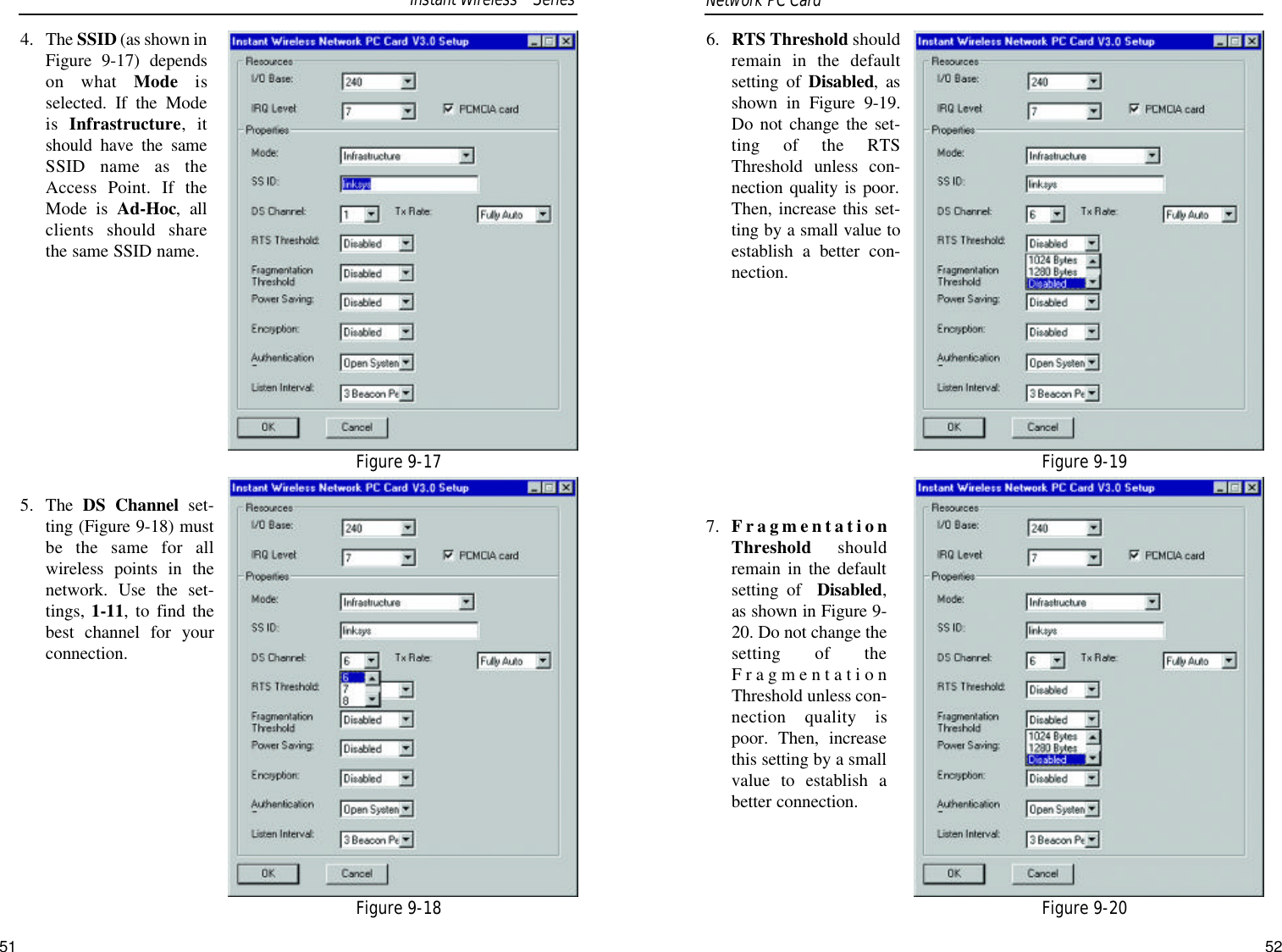 6. RTS Threshold shouldremain in the defaultsetting of Disabled, asshown in Figure 9-19.Do not change the set-ting of the RTSThreshold unless con-nection quality is poor.Then, increase this set-ting by a small value toestablish a better con-nection.7. FragmentationThreshold shouldremain in the defaultsetting of  Disabled,as shown in Figure 9-20. Do not change thesetting of theFragmentationThreshold unless con-nection quality ispoor. Then, increasethis setting by a smallvalue to establish abetter connection.4. The SSID (as shown inFigure 9-17) dependson what Mode isselected. If the Modeis  Infrastructure, itshould have the sameSSID name as theAccess Point. If theMode is Ad-Hoc, allclients should sharethe same SSID name.5.  The  DS Channel set-ting (Figure 9-18) mustbe the same for allwireless points in thenetwork. Use the set-tings, 1-11, to find thebest channel for yourconnection.Network PC Card Figure 9-17Figure 9-18Figure 9-19Figure 9-20Instant WirelessTMSeries51 52