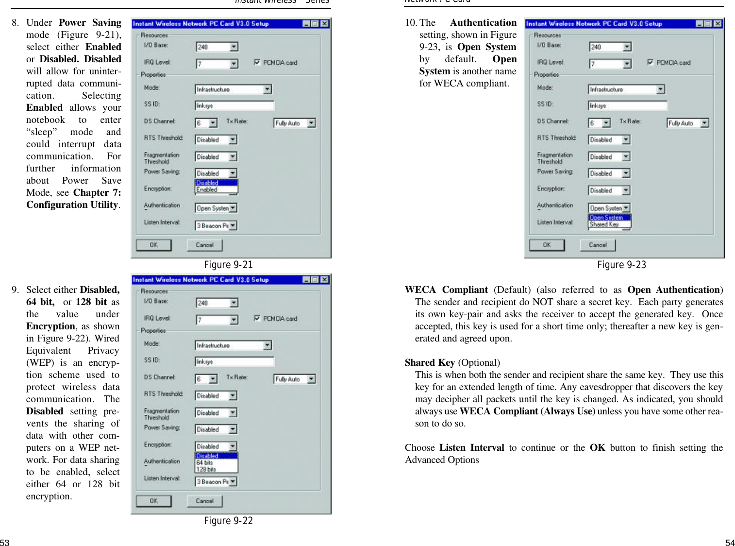 10. The  Authenticationsetting, shown in Figure9-23, is Open Systemby default. OpenSystem is another namefor WECA compliant.WECA Compliant (Default) (also referred to as Open Authentication) The sender and recipient do NOT share a secret key.  Each party generatesits own key-pair and asks the receiver to accept the generated key.  Onceaccepted, this key is used for a short time only; thereafter a new key is gen-erated and agreed upon.Shared Key (Optional) This is when both the sender and recipient share the same key.  They use thiskey for an extended length of time. Any eavesdropper that discovers the keymay decipher all packets until the key is changed. As indicated, you shouldalways use WECA Compliant (Always Use) unless you have some other rea-son to do so.Choose  Listen Interval to continue or the OK button to finish setting theAdvanced Options8. Under  Power Savingmode (Figure 9-21),select either Enabledor  Disabled. Disabledwill allow for uninter-rupted data communi-cation. SelectingEnabled allows yournotebook to enter“sleep” mode andcould interrupt datacommunication. Forfurther informationabout Power SaveMode, see Chapter 7:Configuration Utility.9. Select either Disabled,64 bit, or 128 bit asthe value underEncryption, as shownin Figure 9-22). WiredEquivalent Privacy(WEP) is an encryp-tion scheme used toprotect wireless datacommunication. TheDisabled setting pre-vents the sharing ofdata with other com-puters on a WEP net-work. For data sharingto be enabled, selecteither 64 or 128 bitencryption. Network PC Card Figure 9-21Figure 9-22Figure 9-23Instant WirelessTMSeries53 54