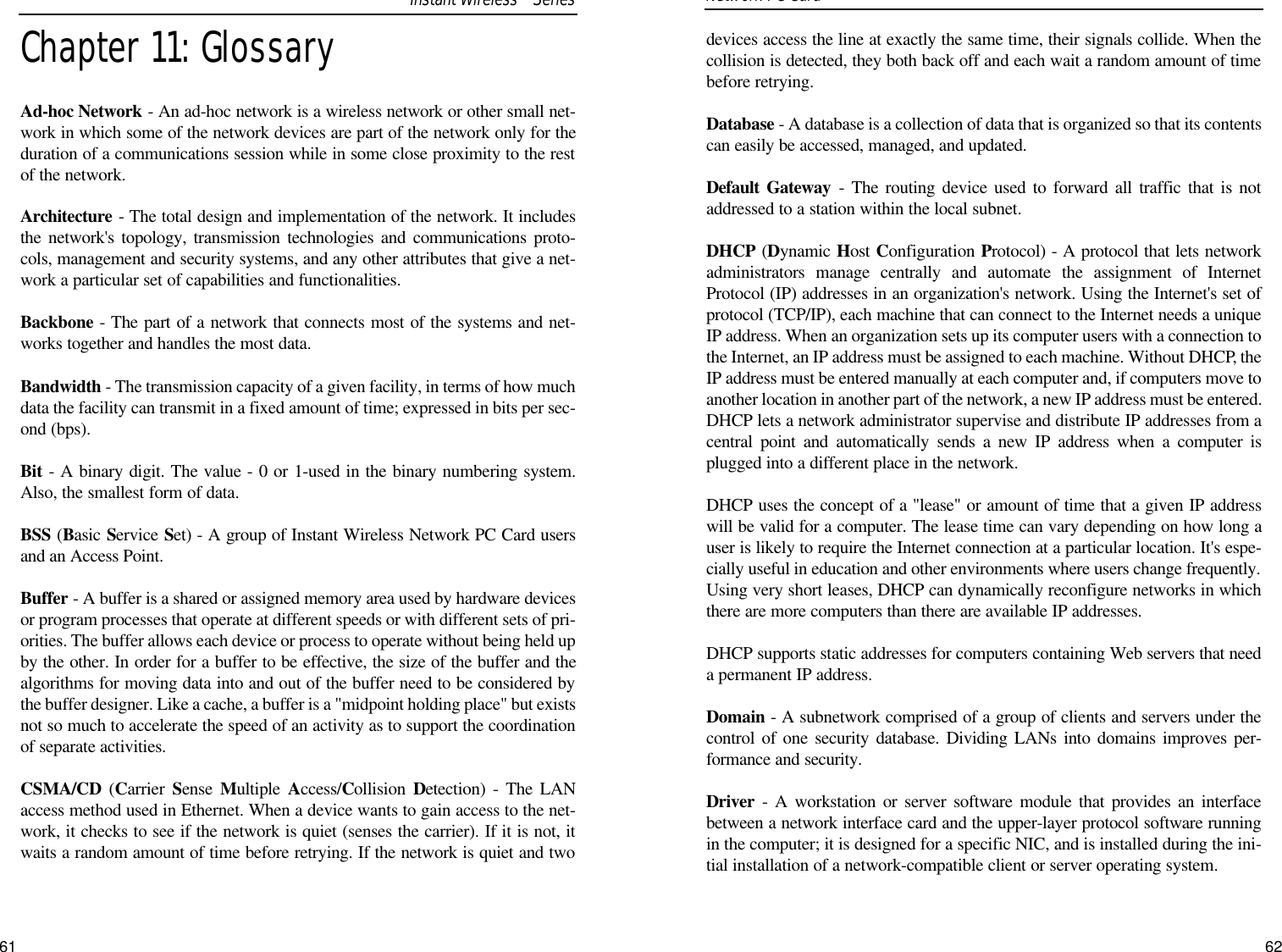 61devices access the line at exactly the same time, their signals collide. When thecollision is detected, they both back off and each wait a random amount of timebefore retrying. Database - A database is a collection of data that is organized so that its contentscan easily be accessed, managed, and updated. Default Gateway - The routing device used to forward all traffic that is notaddressed to a station within the local subnet.DHCP (Dynamic Host Configuration Protocol) - A protocol that lets networkadministrators manage centrally and automate the assignment of InternetProtocol (IP) addresses in an organization&apos;s network. Using the Internet&apos;s set ofprotocol (TCP/IP), each machine that can connect to the Internet needs a uniqueIP address. When an organization sets up its computer users with a connection tothe Internet, an IP address must be assigned to each machine. Without DHCP, theIP address must be entered manually at each computer and, if computers move toanother location in another part of the network, a new IP address must be entered.DHCP lets a network administrator supervise and distribute IP addresses from acentral point and automatically sends a new IP address when a computer isplugged into a different place in the network. DHCP uses the concept of a &quot;lease&quot; or amount of time that a given IP addresswill be valid for a computer. The lease time can vary depending on how long auser is likely to require the Internet connection at a particular location. It&apos;s espe-cially useful in education and other environments where users change frequently.Using very short leases, DHCP can dynamically reconfigure networks in whichthere are more computers than there are available IP addresses. DHCP supports static addresses for computers containing Web servers that needa permanent IP address. Domain - A subnetwork comprised of a group of clients and servers under thecontrol of one security database. Dividing LANs into domains improves per-formance and security.Driver - A workstation or server software module that provides an interfacebetween a network interface card and the upper-layer protocol software runningin the computer; it is designed for a specific NIC, and is installed during the ini-tial installation of a network-compatible client or server operating system.Network PC Card Chapter 11: GlossaryAd-hoc Network - An ad-hoc network is a wireless network or other small net-work in which some of the network devices are part of the network only for theduration of a communications session while in some close proximity to the restof the network.Architecture - The total design and implementation of the network. It includesthe network&apos;s topology, transmission technologies and communications proto-cols, management and security systems, and any other attributes that give a net-work a particular set of capabilities and functionalities.Backbone - The part of a network that connects most of the systems and net-works together and handles the most data.Bandwidth - The transmission capacity of a given facility, in terms of how muchdata the facility can transmit in a fixed amount of time; expressed in bits per sec-ond (bps).Bit - A binary digit. The value - 0 or 1-used in the binary numbering system.Also, the smallest form of data.BSS (Basic Service Set) - A group of Instant Wireless Network PC Card usersand an Access Point.Buffer - A buffer is a shared or assigned memory area used by hardware devicesor program processes that operate at different speeds or with different sets of pri-orities. The buffer allows each device or process to operate without being held upby the other. In order for a buffer to be effective, the size of the buffer and thealgorithms for moving data into and out of the buffer need to be considered bythe buffer designer. Like a cache, a buffer is a &quot;midpoint holding place&quot; but existsnot so much to accelerate the speed of an activity as to support the coordinationof separate activities. CSMA/CD (Carrier  Sense  Multiple  Access/Collision  Detection) - The LANaccess method used in Ethernet. When a device wants to gain access to the net-work, it checks to see if the network is quiet (senses the carrier). If it is not, itwaits a random amount of time before retrying. If the network is quiet and twoInstant WirelessTMSeries62