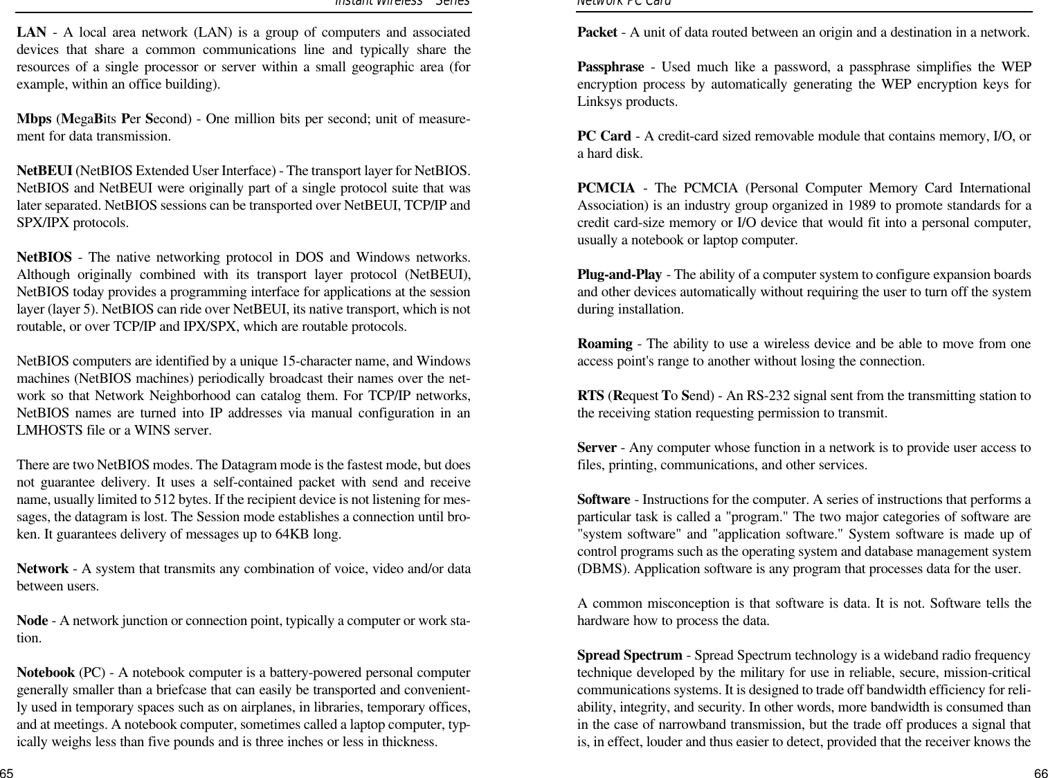 Packet - A unit of data routed between an origin and a destination in a network.Passphrase - Used much like a password, a passphrase simplifies the WEPencryption process by automatically generating the WEP encryption keys forLinksys products.PC Card - A credit-card sized removable module that contains memory, I/O, ora hard disk. PCMCIA - The PCMCIA (Personal Computer Memory Card InternationalAssociation) is an industry group organized in 1989 to promote standards for acredit card-size memory or I/O device that would fit into a personal computer,usually a notebook or laptop computer. Plug-and-Play - The ability of a computer system to configure expansion boardsand other devices automatically without requiring the user to turn off the systemduring installation.Roaming - The ability to use a wireless device and be able to move from oneaccess point&apos;s range to another without losing the connection.RTS (Request To Send) - An RS-232 signal sent from the transmitting station tothe receiving station requesting permission to transmit. Server - Any computer whose function in a network is to provide user access tofiles, printing, communications, and other services. Software - Instructions for the computer. A series of instructions that performs aparticular task is called a &quot;program.&quot; The two major categories of software are&quot;system software&quot; and &quot;application software.&quot; System software is made up ofcontrol programs such as the operating system and database management system(DBMS). Application software is any program that processes data for the user.A common misconception is that software is data. It is not. Software tells thehardware how to process the data.Spread Spectrum - Spread Spectrum technology is a wideband radio frequencytechnique developed by the military for use in reliable, secure, mission-criticalcommunications systems. It is designed to trade off bandwidth efficiency for reli-ability, integrity, and security. In other words, more bandwidth is consumed thanin the case of narrowband transmission, but the trade off produces a signal thatis, in effect, louder and thus easier to detect, provided that the receiver knows the66Network PC Card LAN - A local area network (LAN) is a group of computers and associateddevices that share a common communications line and typically share theresources of a single processor or server within a small geographic area (forexample, within an office building). Mbps (MegaBits Per Second) - One million bits per second; unit of measure-ment for data transmission.NetBEUI (NetBIOS Extended User Interface) - The transport layer for NetBIOS.NetBIOS and NetBEUI were originally part of a single protocol suite that waslater separated. NetBIOS sessions can be transported over NetBEUI, TCP/IP andSPX/IPX protocols. NetBIOS - The native networking protocol in DOS and Windows networks.Although originally combined with its transport layer protocol (NetBEUI),NetBIOS today provides a programming interface for applications at the sessionlayer (layer 5). NetBIOS can ride over NetBEUI, its native transport, which is notroutable, or over TCP/IP and IPX/SPX, which are routable protocols.NetBIOS computers are identified by a unique 15-character name, and Windowsmachines (NetBIOS machines) periodically broadcast their names over the net-work so that Network Neighborhood can catalog them. For TCP/IP networks,NetBIOS names are turned into IP addresses via manual configuration in anLMHOSTS file or a WINS server.There are two NetBIOS modes. The Datagram mode is the fastest mode, but doesnot guarantee delivery. It uses a self-contained packet with send and receivename, usually limited to 512 bytes. If the recipient device is not listening for mes-sages, the datagram is lost. The Session mode establishes a connection until bro-ken. It guarantees delivery of messages up to 64KB long. Network - A system that transmits any combination of voice, video and/or databetween users. Node - A network junction or connection point, typically a computer or work sta-tion.Notebook (PC) - A notebook computer is a battery-powered personal computergenerally smaller than a briefcase that can easily be transported and convenient-ly used in temporary spaces such as on airplanes, in libraries, temporary offices,and at meetings. A notebook computer, sometimes called a laptop computer, typ-ically weighs less than five pounds and is three inches or less in thickness. Instant WirelessTMSeries65