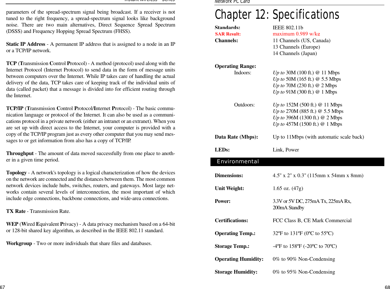 Chapter 12: SpecificationsStandards: IEEE 802.11b Channels: 11 Channels (US, Canada)13 Channels (Europe)14 Channels (Japan)Operating Range:Indoors:  Up to 30M (100 ft.) @ 11 MbpsUp to 50M (165 ft.) @ 5.5 MbpsUp to 70M (230 ft.) @ 2 Mbps Up to 91M (300 ft.) @ 1 MbpsOutdoors: Up to 152M (500 ft.) @ 11 MbpsUp to 270M (885 ft.) @ 5.5 MbpsUp to 396M (1300 ft.) @ 2 MbpsUp to 457M (1500 ft.) @ 1 MbpsData Rate (Mbps): Up to 11Mbps (with automatic scale back)LEDs: Link, PowerDimensions: 4.5&quot;x 2&quot;x 0.3&quot;(115mm x 54mm x 8mm)Unit Weight: 1.65 oz. (47g)Power: 3.3V or 5V DC, 275mA Tx, 225mA Rx, 200mA StandbyCertifications: FCC Class B, CE Mark Commercial Operating Temp.: 32ºF to 131ºF (0ºC to 55ºC)Storage Temp.: -4ºF to 158ºF (-20ºC to 70ºC)Operating Humidity: 0% to 90% Non-CondensingStorage Humidity: 0% to 95% Non-Condensing68Environmental parameters of the spread-spectrum signal being broadcast. If a receiver is nottuned to the right frequency, a spread-spectrum signal looks like backgroundnoise. There are two main alternatives, Direct Sequence Spread Spectrum(DSSS) and Frequency Hopping Spread Spectrum (FHSS).Static IP Address - A permanent IP address that is assigned to a node in an IPor a TCP/IP network. TCP (Transmission Control Protocol) - A method (protocol) used along with theInternet Protocol (Internet Protocol) to send data in the form of message unitsbetween computers over the Internet. While IP takes care of handling the actualdelivery of the data, TCP takes care of keeping track of the individual units ofdata (called packet) that a message is divided into for efficient routing throughthe Internet. TCP/IP (Transmission Control Protocol/Internet Protocol) - The basic commu-nication language or protocol of the Internet. It can also be used as a communi-cations protocol in a private network (either an intranet or an extranet). When youare set up with direct access to the Internet, your computer is provided with acopy of the TCP/IP program just as every other computer that you may send mes-sages to or get information from also has a copy of TCP/IP.Throughput - The amount of data moved successfully from one place to anoth-er in a given time period.Topology - A network&apos;s topology is a logical characterization of how the deviceson the network are connected and the distances between them. The most commonnetwork devices include hubs, switches, routers, and gateways. Most large net-works contain several levels of interconnection, the most important of whichinclude edge connections, backbone connections, and wide-area connections.TX Rate - Transmission Rate.WEP (Wired Equivalent Privacy) - A data privacy mechanism based on a 64-bitor 128-bit shared key algorithm, as described in the IEEE 802.11 standard. Workgroup - Two or more individuals that share files and databases. 67Instant WirelessSeriesNetwork PC Card SAR Result:                           maximum .989maximum 0.989 w/kg