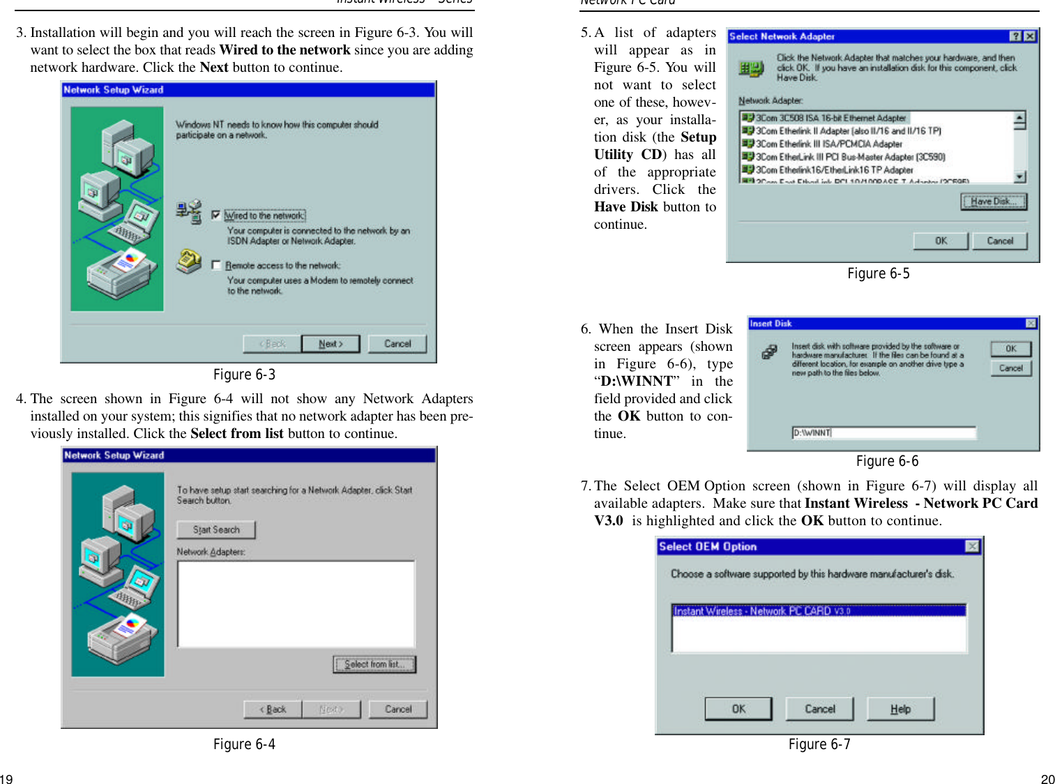 5.A list of adapterswill appear as inFigure 6-5. You willnot want to selectone of these, howev-er, as your installa-tion disk (the SetupUtility CD) has allof the appropriatedrivers. Click theHave Disk button tocontinue.6. When the Insert Diskscreen appears (shownin Figure 6-6), type“D:\WINNT” in thefield provided and clickthe OK button to con-tinue.7.The Select OEM Option screen (shown in Figure 6-7) will display allavailable adapters.  Make sure that Instant Wireless  - Network PC CardV3.0  is highlighted and click the OK button to continue.19Figure 6-5Figure 6-6Figure 6-73. Installation will begin and you will reach the screen in Figure 6-3. You willwant to select the box that reads Wired to the network since you are addingnetwork hardware. Click the Next button to continue.4. The screen shown in Figure 6-4 will not show any Network Adaptersinstalled on your system; this signifies that no network adapter has been pre-viously installed. Click the Select from list button to continue.Network PC Card Figure 6-3Figure 6-4Instant WirelessSeries20