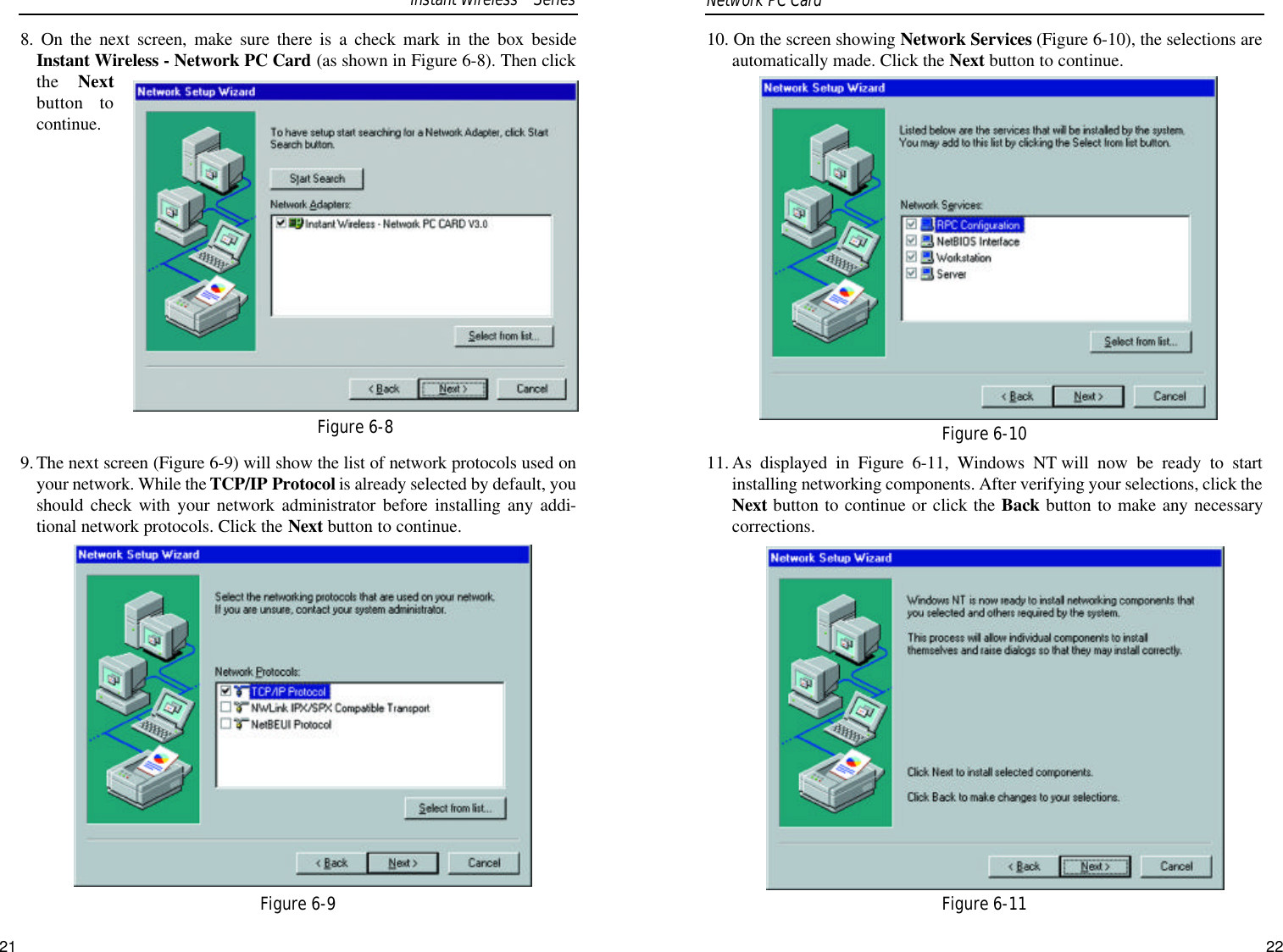 10. On the screen showing Network Services (Figure 6-10), the selections areautomatically made. Click the Next button to continue.11. As displayed in Figure 6-11, Windows NT will now be ready to startinstalling networking components. After verifying your selections, click theNext button to continue or click the Back button to make any necessarycorrections.21Figure 6-10Figure 6-118. On the next screen, make sure there is a check mark in the box besideInstant Wireless - Network PC Card (as shown in Figure 6-8). Then clickthe  Nextbutton tocontinue.9.The next screen (Figure 6-9) will show the list of network protocols used onyour network. While the TCP/IP Protocol is already selected by default, youshould check with your network administrator before installing any addi-tional network protocols. Click the Next button to continue.Network PC Card Figure 6-8Figure 6-9Instant WirelessTMSeries22