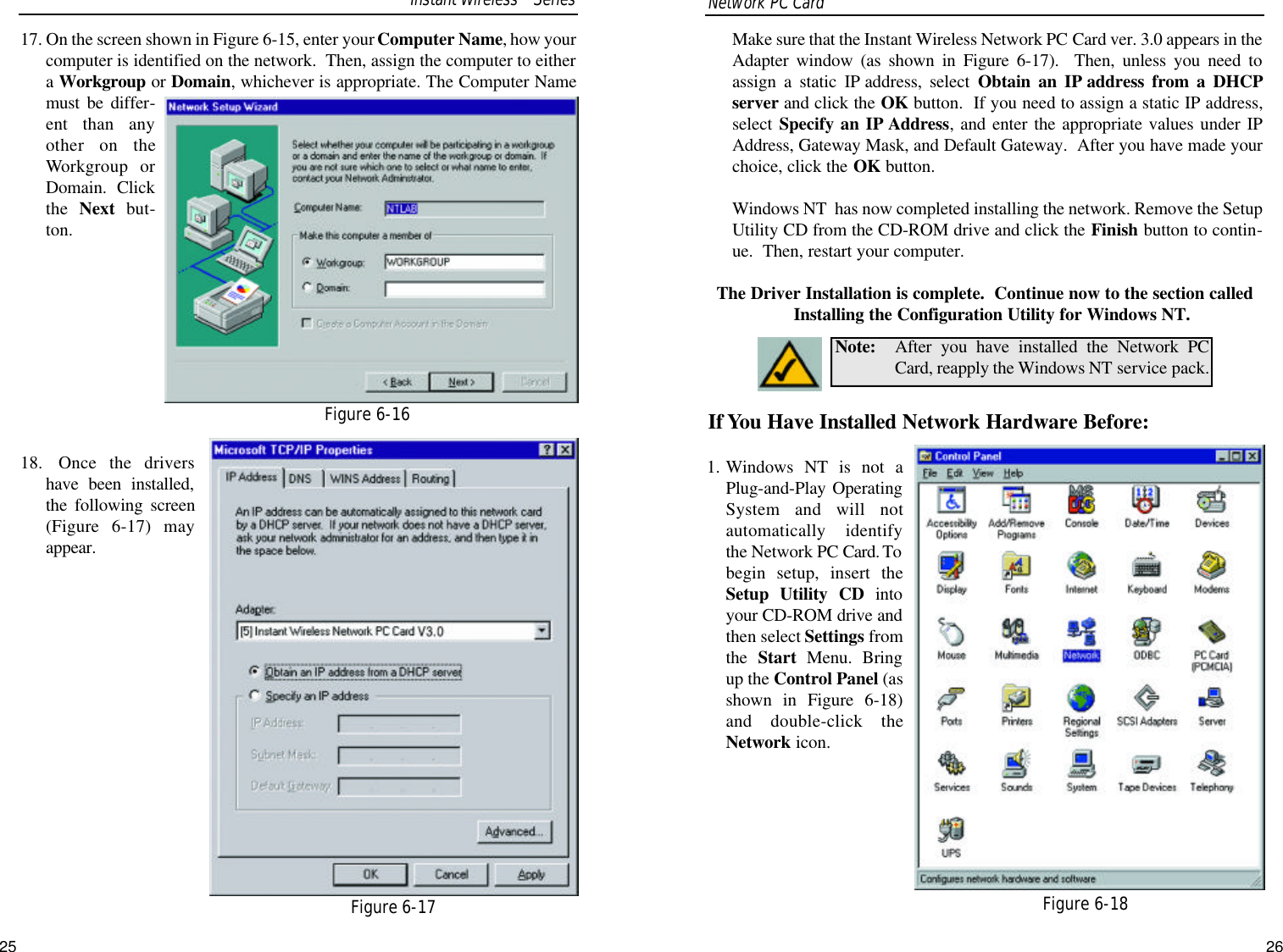 Make sure that the Instant Wireless Network PC Card ver. 3.0 appears in theAdapter window (as shown in Figure 6-17).  Then, unless you need toassign a static IP address, select Obtain an IP address from a DHCPserver and click the OK button.  If you need to assign a static IP address,select Specify an IP Address, and enter the appropriate values under IPAddress, Gateway Mask, and Default Gateway.  After you have made yourchoice, click the OK button.  Windows NT  has now completed installing the network. Remove the SetupUtility CD from the CD-ROM drive and click the Finish button to contin-ue.  Then, restart your computer.  The Driver Installation is complete.  Continue now to the section calledInstalling the Configuration Utility for Windows NT.If You Have Installed Network Hardware Before:1. Windows NT is not aPlug-and-Play OperatingSystem and will notautomatically identifythe Network PC Card. Tobegin setup, insert theSetup Utility CD intoyour CD-ROM drive andthen select Settings fromthe  Start Menu. Bringup the Control Panel (asshown in Figure 6-18)and double-click theNetwork icon.Note: After you have installed the Network PCCard, reapply the Windows NT service pack.Figure 6-1817. On the screen shown in Figure 6-15, enter your Computer Name, how yourcomputer is identified on the network.  Then, assign the computer to eithera Workgroup or Domain, whichever is appropriate. The Computer Namemust be differ-ent than anyother on theWorkgroup orDomain.  Clickthe  Next  but-ton.  18. Once the drivershave been installed,the following screen(Figure 6-17) mayappear.  Network PC Card Figure 6-16Figure 6-17Instant WirelessTMSeries25 26