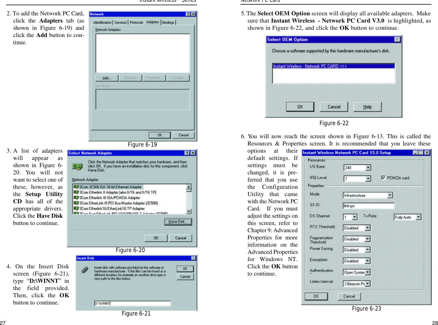 5. The Select OEM Option screen will display all available adapters.  Makesure that Instant Wireless  - Network PC Card V3.0 is highlighted, asshown in Figure 6-22, and click the OK button to continue.6. You will now reach the screen shown in Figure 6-13. This is called theResources &amp; Properties screen. It is recommended that you leave theseoptions at theirdefault settings. Ifsettings must bechanged, it is pre-ferred that you usethe ConfigurationUtility that camewith the Network PCCard.  If you mustadjust the settings onthis screen, refer toChapter 9: AdvancedProperties for moreinformation on theAdvanced Propertiesfor Windows NT.Click the OK buttonto continue.Figure 6-22Figure 6-232. To add the Network PC Card,click the Adapters tab (asshown in Figure 6-19) andclick the Add button to con-tinue.3. A list of adapterswill appear asshown in Figure 6-20. You will notwant to select one ofthese, however, asthe  Setup UtilityCD has all of theappropriate drivers.Click the Have Diskbutton to continue.4. On the Insert Diskscreen (Figure 6-21),type “D:\WINNT” inthe field provided.Then, click the OKbutton to continue.Network PC Card Figure 6-19Figure 6-20Figure 6-21Instant WirelessTMSeries27 28