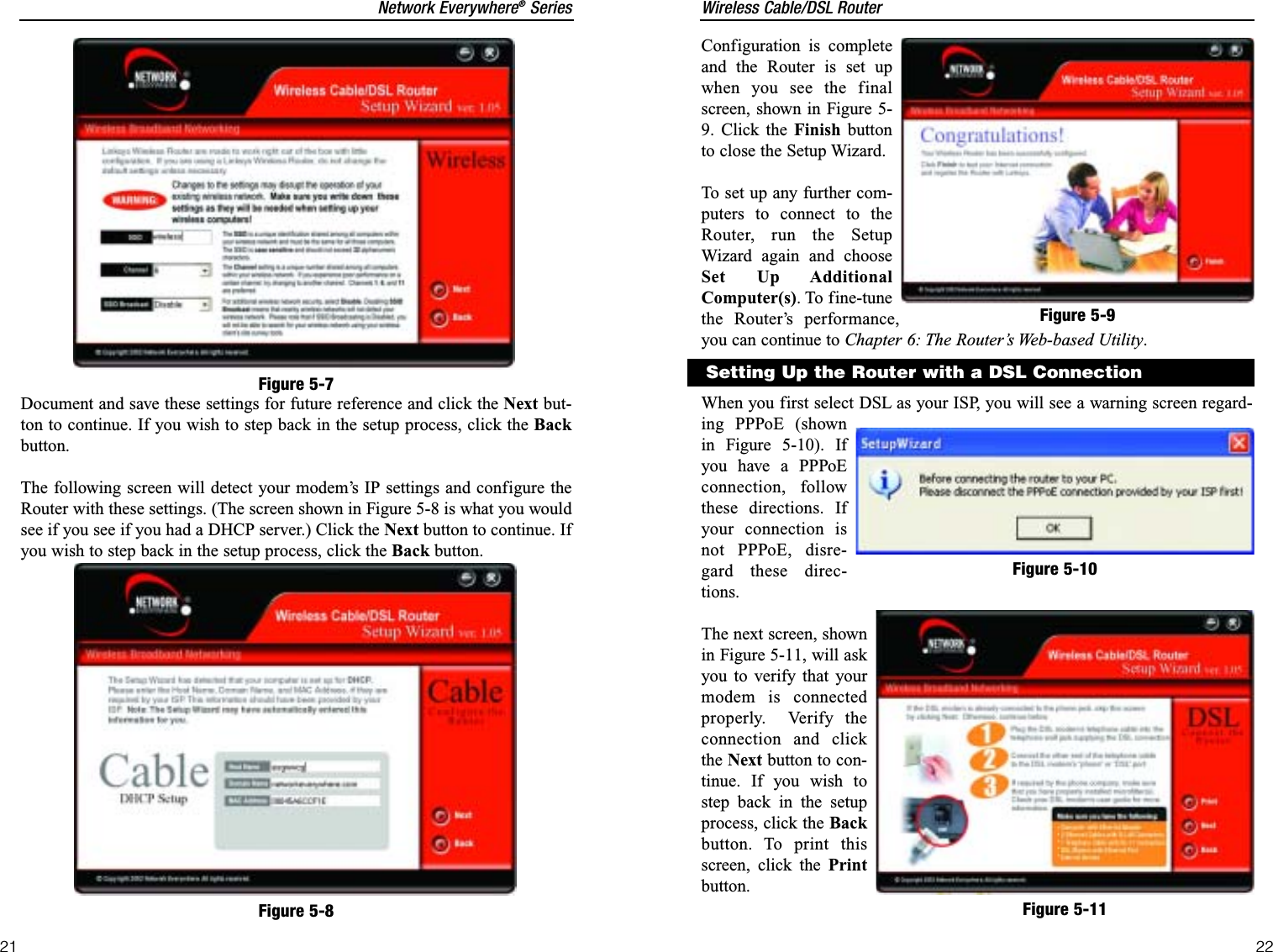 Wireless Cable/DSL RouterConfiguration is completeand the Router is set upwhen you see the finalscreen, shown in Figure 5-9. Click the Finish buttonto close the Setup Wizard. To set up any further com-puters to connect to theRouter, run the SetupWizard again and chooseSet Up AdditionalComputer(s). To fine-tunethe Router’s performance,you can continue to Chapter 6: The Router’s Web-based Utility.When you first select DSL as your ISP, you will see a warning screen regard-ing PPPoE (shownin Figure 5-10). Ifyou have a PPPoEconnection, followthese directions. Ifyour connection isnot PPPoE, disre-gard these direc-tions.The next screen, shownin Figure 5-11, will askyou to verify that yourmodem is connectedproperly.  Verify theconnection and clickthe Next button to con-tinue. If you wish tostep back in the setupprocess, click the Backbutton. To print thisscreen, click the Printbutton.22Network Everywhere®SeriesDocument and save these settings for future reference and click the Next but-ton to continue. If you wish to step back in the setup process, click the Backbutton.The following screen will detect your modem’s IP settings and configure theRouter with these settings. (The screen shown in Figure 5-8 is what you wouldsee if you see if you had a DHCP server.) Click the Next button to continue. Ifyou wish to step back in the setup process, click the Back button.21Figure 5-7Figure 5-8Figure 5-9Setting Up the Router with a DSL ConnectionFigure 5-10Figure 5-11