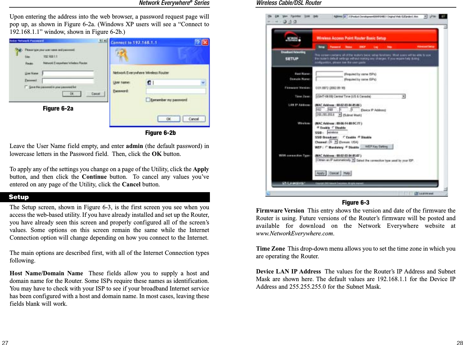 Wireless Cable/DSL RouterFirmware Version This entry shows the version and date of the firmware theRouter is using. Future versions of the Router’s firmware will be posted andavailable for download on the Network Everywhere website atwww.NetworkEverywhere.com.Time Zone This drop-down menu allows you to set the time zone in which youare operating the Router.Device LAN IP Address The values for the Router’s IP Address and SubnetMask are shown here. The default values are 192.168.1.1 for the Device IPAddress and 255.255.255.0 for the Subnet Mask.28Network Everywhere®Series27Figure 6-3Upon entering the address into the web browser, a password request page willpop up, as shown in Figure 6-2a. (Windows XP users will see a “Connect to192.168.1.1” window, shown in Figure 6-2b.)Leave the User Name field empty, and enter admin (the default password) inlowercase letters in the Password field.  Then, click the OK button.To apply any of the settings you change on a page of the Utility, click the Applybutton, and then click the Continue button.  To cancel any values you’veentered on any page of the Utility, click the Cancel button.The Setup screen, shown in Figure 6-3, is the first screen you see when youaccess the web-based utility. If you have already installed and set up the Router,you have already seen this screen and properly configured all of the screen’svalues. Some options on this screen remain the same while the InternetConnection option will change depending on how you connect to the Internet.The main options are described first, with all of the Internet Connection typesfollowing.Host Name/Domain Name These fields allow you to supply a host anddomain name for the Router. Some ISPs require these names as identification.You may have to check with your ISP to see if your broadband Internet servicehas been configured with a host and domain name. In most cases, leaving thesefields blank will work. SetupFigure 6-2aFigure 6-2b