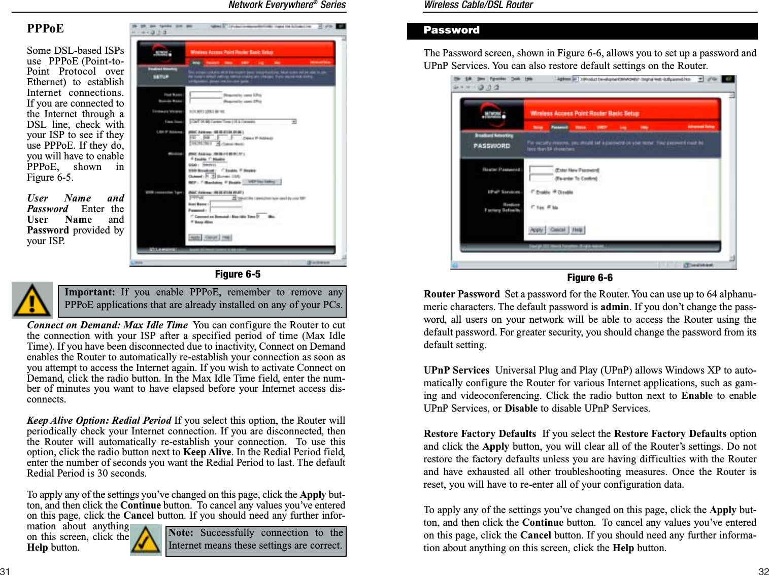 Wireless Cable/DSL Router32Network Everywhere®Series31The Password screen, shown in Figure 6-6, allows you to set up a password andUPnP Services. You can also restore default settings on the Router.Router Password Set a password for the Router. You can use up to 64 alphanu-meric characters. The default password is admin. If you don’t change the pass-word, all users on your network will be able to access the Router using thedefault password. For greater security, you should change the password from itsdefault setting.UPnP Services Universal Plug and Play (UPnP) allows Windows XP to auto-matically configure the Router for various Internet applications, such as gam-ing and videoconferencing. Click the radio button next to Enable to enableUPnP Services, or Disable to disable UPnP Services.Restore Factory Defaults If you select the Restore Factory Defaults optionand click the Apply button, you will clear all of the Router’s settings. Do notrestore the factory defaults unless you are having difficulties with the Routerand have exhausted all other troubleshooting measures. Once the Router isreset, you will have to re-enter all of your configuration data. To apply any of the settings you’ve changed on this page, click the Apply but-ton, and then click the Continue button.  To cancel any values you’ve enteredon this page, click the Cancel button. If you should need any further informa-tion about anything on this screen, click the Help button.Figure 6-6PasswordPPPoESome DSL-based ISPsuse PPPoE (Point-to-Point Protocol overEthernet) to establishInternet connections.If you are connected tothe Internet through aDSL line, check withyour ISP to see if theyuse PPPoE. If they do,you will have to enablePPPoE, shown inFigure 6-5.User Name andPassword Enter theUser Name andPassword provided byyour ISP.Connect on Demand: Max Idle Time You can configure the Router to cutthe connection with your ISP after a specified period of time (Max IdleTime). If you have been disconnected due to inactivity, Connect on Demandenables the Router to automatically re-establish your connection as soon asyou attempt to access the Internet again. If you wish to activate Connect onDemand, click the radio button. In the Max Idle Time field, enter the num-ber of minutes you want to have elapsed before your Internet access dis-connects.Keep Alive Option: Redial Period If you select this option, the Router willperiodically check your Internet connection. If you are disconnected, thenthe Router will automatically re-establish your connection.  To use thisoption, click the radio button next to Keep Alive. In the Redial Period field,enter the number of seconds you want the Redial Period to last. The defaultRedial Period is 30 seconds.To apply any of the settings you’ve changed on this page, click the Apply but-ton, and then click the Continue button.  To cancel any values you’ve enteredon this page, click the Cancel button. If you should need any further infor-mation about anythingon this screen, click theHelp button.Figure 6-5Important: If you enable PPPoE, remember to remove anyPPPoE applications that are already installed on any of your PCs.  Note: Successfully connection to theInternet means these settings are correct.