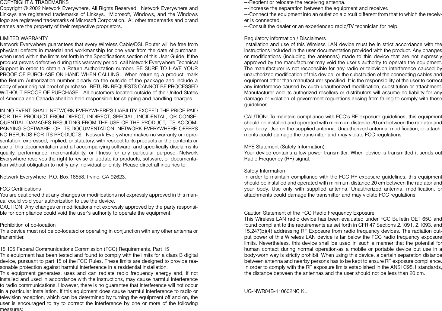 ---Reorient or relocate the receiving antenna.---Increase the separation between the equipment and receiver.---Connect the equipment into an outlet on a circuit different from that to which the receiv-er is connected.---Consult the dealer or an experienced radio/TV technician for help.Regulatory information / DisclaimersInstallation and use of this Wireless LAN device must be in strict accordance with theinstructions included in the user documentation provided with the product. Any changesor modifications (including the antennas) made to this device that are not expresslyapproved by the manufacturer may void the user&apos;s authority to operate the equipment.The manufacturer is not responsible for any radio or television interference caused byunauthorized modification of this device, or the substitution of the connecting cables andequipment other than manufacturer specified. It is the responsibility of the user to correctany interference caused by such unauthorized modification, substitution or attachment.Manufacturer and its authorized resellers or distributors will assume no liability for anydamage or violation of government regulations arising from failing to comply with theseguidelines.CAUTION: To maintain compliance with FCC&apos;s RF exposure guidelines, this equipmentshould be installed and operated with minimum distance 20 cm between the radiator andyour body. Use on the supplied antenna. Unauthorized antenna, modification, or attach-ments could damage the transmitter and may violate FCC regulations.MPE Statement (Safety Information)Your device contains a low power transmitter. When device is transmitted it sends outRadio Frequency (RF) signal.Safety InformationIn order to maintain compliance with the FCC RF exposure guidelines, this equipmentshould be installed and operated with minimum distance 20 cm between the radiator andyour body. Use only with supplied antenna. Unauthorized antenna, modification, orattachments could damage the transmitter and may violate FCC regulations.Caution Statement of the FCC Radio Frequency ExposureThis Wireless LAN radio device has been evaluated under FCC Bulletin OET 65C andfound compliant to the requirements as set forth in CFR 47 Sections 2.1091, 2.1093, and15.247(b)(4) addressing RF Exposure from radio frequency devices. The radiation out-put power of this Wireless LAN device is far below the FCC radio frequency exposurelimits. Nevertheless, this device shall be used in such a manner that the potential forhuman contact during normal operation-as a mobile or portable device but use in abody-worn way is strictly prohibit. When using this device, a certain separation distancebetween antenna and nearby persons has to be kept to ensure RF exposure compliance.In order to comply with the RF exposure limits established in the ANSI C95.1 standards,the distance between the antennas and the user should not be less than 20 cm.UG-NWR04B-110602NC KLCOPYRIGHT &amp; TRADEMARKS Copyright © 2002 Network Everywhere, All Rights Reserved.  Network Everywhere andLinksys are registered trademarks of Linksys.  Microsoft, Windows, and the Windowslogo are registered trademarks of Microsoft Corporation.  All other trademarks and brandnames are the property of their respective proprietors. LIMITED WARRANTY Network Everywhere guarantees that every Wireless Cable/DSL Router will be free fromphysical defects in material and workmanship for one year from the date of purchase,when used within the limits set forth in the Specifications section of this User Guide. If theproduct proves defective during this warranty period, call Network Everywhere TechnicalSupport in order to obtain a Return Authorization number. BE SURE TO HAVE YOURPROOF OF PURCHASE ON HAND WHEN CALLING.  When returning a product, markthe Return Authorization number clearly on the outside of the package and include acopy of your original proof of purchase.  RETURN REQUESTS CANNOT BE PROCESSEDWITHOUT PROOF OF PURCHASE.  All customers located outside of the United Statesof America and Canada shall be held responsible for shipping and handling charges.IN NO EVENT SHALL NETWORK EVERYWHERE’S LIABILITY EXCEED THE PRICE PAIDFOR THE PRODUCT FROM DIRECT, INDIRECT, SPECIAL, INCIDENTAL, OR CONSE-QUENTIAL DAMAGES RESULTING FROM THE USE OF THE PRODUCT, ITS ACCOM-PANYING SOFTWARE, OR ITS DOCUMENTATION. NETWORK EVERYWHERE OFFERSNO REFUNDS FOR ITS PRODUCTS.  Network Everywhere makes no warranty or repre-sentation, expressed, implied, or statutory, with respect to its products or the contents oruse of this documentation and all accompanying software, and specifically disclaims itsquality, performance, merchantability, or fitness for any particular purpose. NetworkEverywhere reserves the right to revise or update its products, software, or documenta-tion without obligation to notify any individual or entity. Please direct all inquiries to:Network Everywhere  P.O. Box 18558, Irvine, CA 92623.   FCC CertificationsYou are cautioned that any changes or modifications not expressly approved in this man-ual could void your authorization to use the device.CAUTION: Any changes or modifications not expressly approved by the party responsi-ble for compliance could void the user&apos;s authority to operate the equipment.Prohibition of co-locationThis device must not be co-located or operating in conjunction with any other antenna ortransmitter.15.105 Federal Communications Commission (FCC) Requirements, Part 15This equipment has been tested and found to comply with the limits for a class B digitaldevice, pursuant to part 15 of the FCC Rules. These limits are designed to provide rea-sonable protection against harmful interference in a residential installation.This equipment generates, uses and can radiate radio frequency energy and, if notinstalled and used in accordance with the instructions, may cause harmful interferenceto radio communications. However, there is no guarantee that interference will not occurin a particular installation. If this equipment does cause harmful interference to radio ortelevision reception, which can be determined by turning the equipment off and on, theuser is encouraged to try to correct the interference by one or more of the followingmeasures:
