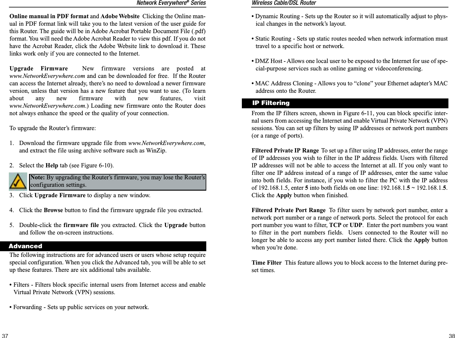 Wireless Cable/DSL Router•Dynamic Routing - Sets up the Router so it will automatically adjust to phys-ical changes in the network’s layout.•Static Routing - Sets up static routes needed when network information musttravel to a specific host or network.•DMZ Host - Allows one local user to be exposed to the Internet for use of spe-cial-purpose services such as online gaming or videoconferencing.•MAC Address Cloning - Allows you to “clone” your Ethernet adapter’s MACaddress onto the Router.From the IP filters screen, shown in Figure 6-11, you can block specific inter-nal users from accessing the Internet and enable Virtual Private Network (VPN)sessions. You can set up filters by using IP addresses or network port numbers(or a range of ports).Filtered Private IP Range To set up a filter using IP addresses, enter the rangeof IP addresses you wish to filter in the IP address fields. Users with filteredIP addresses will not be able to access the Internet at all. If you only want tofilter one IP address instead of a range of IP addresses, enter the same valueinto both fields. For instance, if you wish to filter the PC with the IP addressof 192.168.1.5, enter 5into both fields on one line: 192.168.1.5~ 192.168.1.5.Click the Apply button when finished. Filtered Private Port Range To filter users by network port number, enter anetwork port number or a range of network ports. Select the protocol for eachport number you want to filter, TCP or UDP.  Enter the port numbers you wantto filter in the port numbers fields.  Users connected to the Router will nolonger be able to access any port number listed there. Click the Apply buttonwhen you’re done. Time Filter This feature allows you to block access to the Internet during pre-set times.38Network Everywhere®Series37IP FilteringOnline manual in PDF format and Adobe Website Clicking the Online man-ual in PDF format link will take you to the latest version of the user guide forthis Router. The guide will be in Adobe Acrobat Portable Document File (.pdf)format. You will need the Adobe Acrobat Reader to view this pdf. If you do nothave the Acrobat Reader, click the Adobe Website link to download it. Theselinks work only if you are connected to the Internet.Upgrade Firmware New firmware versions are posted atwww.NetworkEverywhere.com and can be downloaded for free.  If the Routercan access the Internet already, there’s no need to download a newer firmwareversion, unless that version has a new feature that you want to use. (To learnabout any new firmware with new features, visitwww.NetworkEverywhere.com.) Loading new firmware onto the Router doesnot always enhance the speed or the quality of your connection.  To upgrade the Router’s firmware:1.  Download the firmware upgrade file from www.NetworkEverywhere.com,and extract the file using archive software such as WinZip.2. Select the Help tab (see Figure 6-10).3. Click Upgrade Firmware to display a new window. 4. Click the Browse button to find the firmware upgrade file you extracted. 5. Double-click the firmware file you extracted. Click the Upgrade buttonand follow the on-screen instructions.The following instructions are for advanced users or users whose setup requirespecial configuration. When you click the Advanced tab, you will be able to setup these features. There are six additional tabs available. •Filters - Filters block specific internal users from Internet access and enableVirtual Private Network (VPN) sessions.•Forwarding - Sets up public services on your network.Note: By upgrading the Router’s firmware, you may lose the Router’sconfiguration settings.Advanced