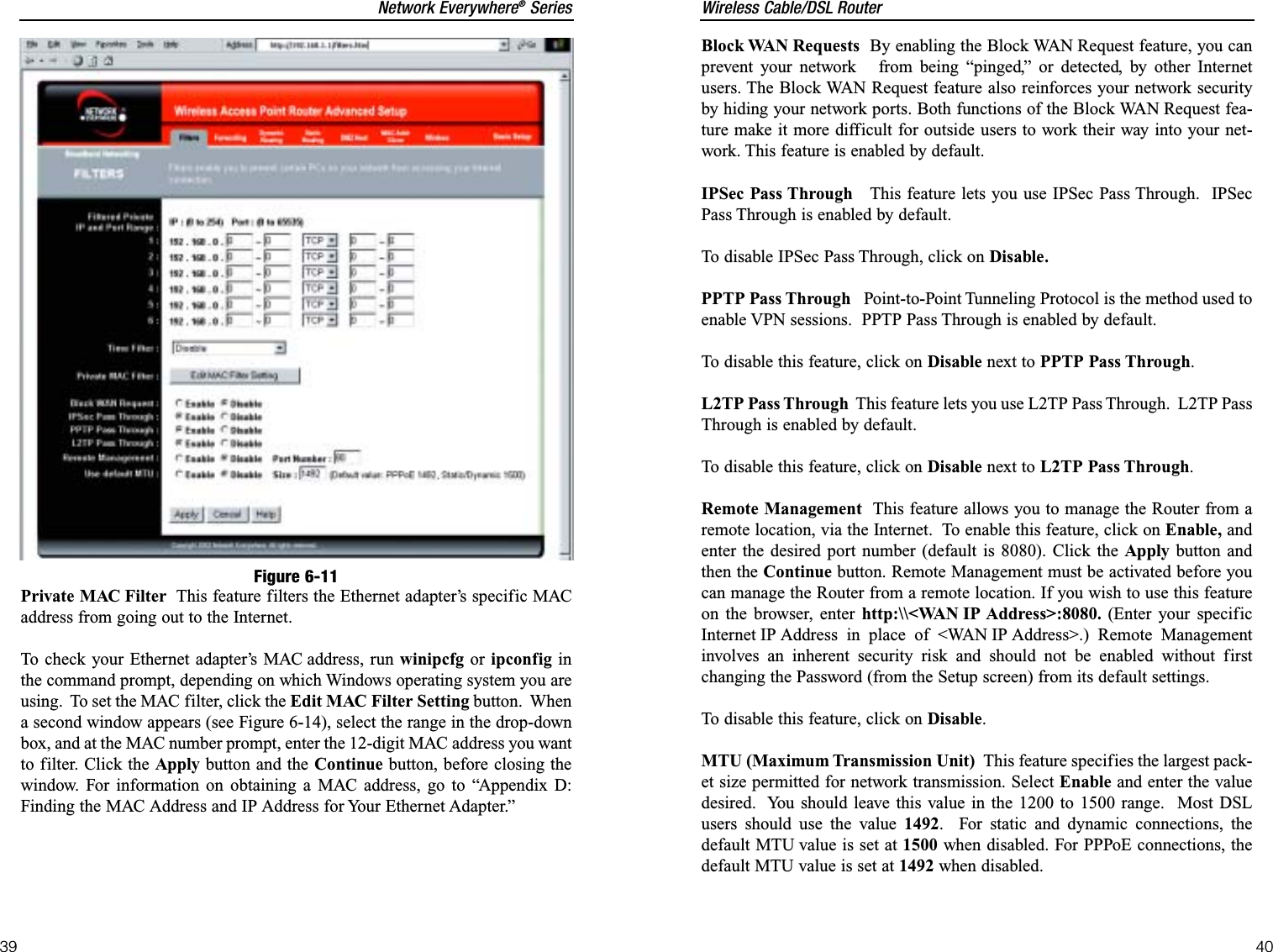 Wireless Cable/DSL Router40Network Everywhere®Series39Block WAN Requests By enabling the Block WAN Request feature, you canprevent your network   from being “pinged,” or detected, by other Internetusers. The Block WAN Request feature also reinforces your network securityby hiding your network ports. Both functions of the Block WAN Request fea-ture make it more difficult for outside users to work their way into your net-work. This feature is enabled by default.IPSec Pass Through This feature lets you use IPSec Pass Through.  IPSecPass Through is enabled by default. To disable IPSec Pass Through, click on Disable.PPTP Pass Through Point-to-Point Tunneling Protocol is the method used toenable VPN sessions.  PPTP Pass Through is enabled by default.To disable this feature, click on Disable next to PPTP Pass Through.L2TP Pass Through This feature lets you use L2TP Pass Through.  L2TP PassThrough is enabled by default. To disable this feature, click on Disable next to L2TP Pass Through.Remote Management This feature allows you to manage the Router from aremote location, via the Internet.  To enable this feature, click on Enable, andenter the desired port number (default is 8080). Click the Apply button andthen the Continue button. Remote Management must be activated before youcan manage the Router from a remote location. If you wish to use this featureon the browser, enter http:\\&lt;WAN IP Address&gt;:8080. (Enter your specificInternet IP Address in place of &lt;WAN IP Address&gt;.) Remote Managementinvolves an inherent security risk and should not be enabled without firstchanging the Password (from the Setup screen) from its default settings.To disable this feature, click on Disable.MTU (Maximum Transmission Unit)  This feature specifies the largest pack-et size permitted for network transmission. Select Enable and enter the valuedesired.  You should leave this value in the 1200 to 1500 range.  Most DSLusers should use the value 1492.  For static and dynamic connections, thedefault MTU value is set at 1500 when disabled. For PPPoE connections, thedefault MTU value is set at 1492 when disabled.Private MAC Filter This feature filters the Ethernet adapter’s specific MACaddress from going out to the Internet.  To check your Ethernet adapter’s MAC address, run winipcfg or ipconfig inthe command prompt, depending on which Windows operating system you areusing.  To set the MAC filter, click the Edit MAC Filter Setting button.  Whena second window appears (see Figure 6-14), select the range in the drop-downbox, and at the MAC number prompt, enter the 12-digit MAC address you wantto filter. Click the Apply button and the Continue button, before closing thewindow. For information on obtaining a MAC address, go to “Appendix D:Finding the MAC Address and IP Address for Your Ethernet Adapter.”Figure 6-11