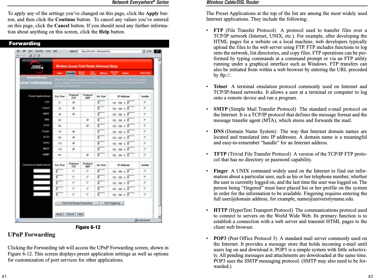 Wireless Cable/DSL Router42Network Everywhere®Series41The Preset Applications at the top of the list are among the most widely usedInternet applications. They include the following:•FTP (File Transfer Protocol)  A protocol used to transfer files over aTCP/IP network (Internet, UNIX, etc.). For example, after developing theHTML pages for a website on a local machine, web developers typicallyupload the files to the web server using FTP. FTP includes functions to logonto the network, list directories, and copy files. FTP operations can be per-formed by typing commands at a command prompt or via an FTP utilityrunning under a graphical interface such as Windows. FTP transfers canalso be initiated from within a web browser by entering the URL precededby ftp://.•Telnet A terminal emulation protocol commonly used on Internet andTCP/IP-based networks. It allows a user at a terminal or computer to logonto a remote device and run a program.•SMTP (Simple Mail Transfer Protocol)  The standard e-mail protocol onthe Internet. It is a TCP/IP protocol that defines the message format and themessage transfer agent (MTA), which stores and forwards the mail. •DNS (Domain Name System)  The way that Internet domain names arelocated and translated into IP addresses. A domain name is a meaningfuland easy-to-remember “handle” for an Internet address.•TFTP (Trivial File Transfer Protocol)  A version of the TCP/IP FTP proto-col that has no directory or password capability.•Finger A UNIX command widely used on the Internet to find out infor-mation about a particular user, such as his or her telephone number, whetherthe user is currently logged on, and the last time the user was logged on. Theperson being “fingered” must have placed his or her profile on the systemin order for the information to be available. Fingering requires entering thefull user@domain address, for example, name@universityname.edu.•HTTP (HyperText Transport Protocol)  The communications protocol usedto connect to servers on the World Wide Web. Its primary function is toestablish a connection with a web server and transmit HTML pages to theclient web browser. •POP3 (Post Office Protocol 3)  A standard mail server commonly used onthe Internet. It provides a message store that holds incoming e-mail untilusers log on and download it. POP3 is a simple system with little selectivi-ty. All pending messages and attachments are downloaded at the same time.POP3 uses the SMTP messaging protocol. (SMTP may also need to be for-warded.)To apply any of the settings you’ve changed on this page, click the Apply but-ton, and then click the Continue button.  To cancel any values you’ve enteredon this page, click the Cancel button. If you should need any further informa-tion about anything on this screen, click the Help button.UPnP ForwardingClicking the Forwarding tab will access the UPnP Forwarding screen, shown inFigure 6-12. This screen displays preset application settings as well as optionsfor customization of port services for other applications. ForwardingFigure 6-12